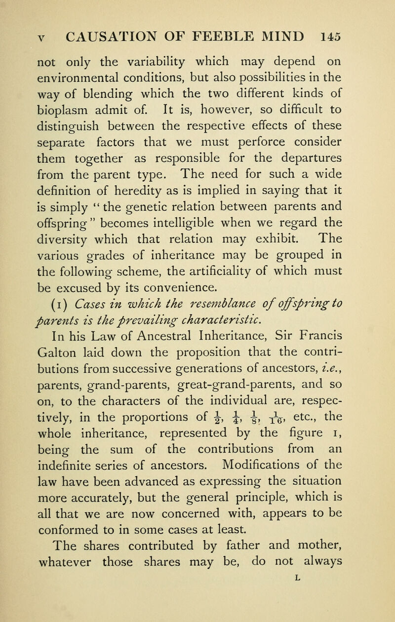 not only the variability which may depend on environmental conditions, but also possibilities in the way of blending which the two different kinds of bioplasm admit of. It is, however, so difficult to distinguish between the respective effects of these separate factors that we must perforce consider them together as responsible for the departures from the parent type. The need for such a wide definition of heredity as is implied in saying that it is simply *' the genetic relation between parents and offspring  becomes intelligible when we regard the diversity which that relation may exhibit. The various grades of inheritance may be grouped in the following scheme, the artificiality of which must be excused by its convenience. (i) Cases in which the resemblance of off spring to parents is the prevailing characteristic. In his Law of Ancestral Inheritance, Sir Francis Galton laid down the proposition that the contri- butions from successive generations of ancestors, i.e., parents, grand-parents, great-grand-parents, and so on, to the characters of the individual are, respec- tively, in the proportions of \, \, ■§-, ^V ^^^-^ the whole inheritance, represented by the figure i, being the sum of the contributions from an indefinite series of ancestors. Modifications of the law have been advanced as expressing the situation more accurately, but the general principle, which is all that we are now concerned with, appears to be conformed to in some cases at least. The shares contributed by father and mother, whatever those shares may be, do not always