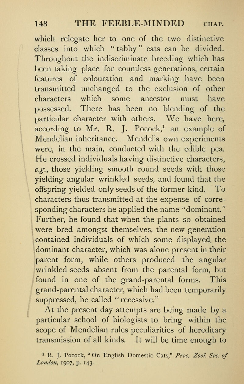 which relegate her to one of the two distinctive classes into which *'tabby cats can be divided. Throughout the indiscriminate breeding which has been taking place for countless generations, certain features of colouration and marking have been transmitted unchanged to the exclusion of other characters which some ancestor must have possessed. There has been no blending of the particular character with others. We have here, according to Mr. R. J. Pocock,^ an example of Mendelian inheritance. Mendel's own experiments were, in the main, conducted with the edible pea. He crossed individuals having distinctive characters, e.g., those yielding smooth round seeds with those yielding angular wrinkled seeds, and found that the offspring yielded only seeds of the former kind. To characters thus transmitted at the expense of corre- sponding characters he applied the name ''dominant. i Further, he found that when the plants so obtained I were bred amongst themselves, the new generation Icontained individuals of which some displayed, the dominant character, which was alone present in their parent form, while others produced the angular wrinkled seeds absent from the parental form, but found in one of the grand-parental forms. This grand-parental character, which had been temporarily suppressed, he called '' recessive. At the present day attempts are being made by a particular school of biologists to bring within the scope of Mendelian rules peculiarities of hereditary transmission of all kinds. It will be time enough to 1 R. J. Pocock,  On English Domestic Cats, Proc. Zool Soc. of London^ iQo?? P- i43-