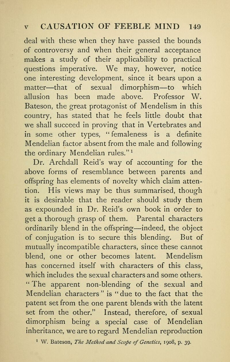 deal with these when they have passed the bounds of controversy and when their general acceptance makes a study of their applicability to practical questions imperative. We may, however, notice one interesting development, since it bears upon a matter—that of sexual dimorphism—to which allusion has been made above. Professor W. Bateson, the great protagonist of Mendelism in this country, has stated that he feels little doubt that we shall succeed in proving that in Vertebrates and in some other types, '' femaleness is a definite Mendelian factor absent from the male and following the ordinary Mendelian rules. ^ Dr. Archdall Reid's way of accounting for the above forms of resemblance between parents and offspring has elements of novelty which claim atten- tion. His views may be thus summarised, though it is desirable that the reader should study them as expounded in Dr. Reid's own book in order to get a thorough grasp of them. Parental characters ordinarily blend in the offspring—indeed, the object of conjugation is to secure this blending. But of mutually incompatible characters, since these cannot blend, one or other becomes latent. Mendelism has concerned itself with characters of this class, which includes the sexual characters and some others.  The apparent non-blending of the sexual and Mendelian characters is *'due to the fact that the patent set from the one parent blends with the latent set from the other. Instead, therefore, of sexual dimorphism being a special case of Mendelian inheritance, we are to regard Mendelian reproduction