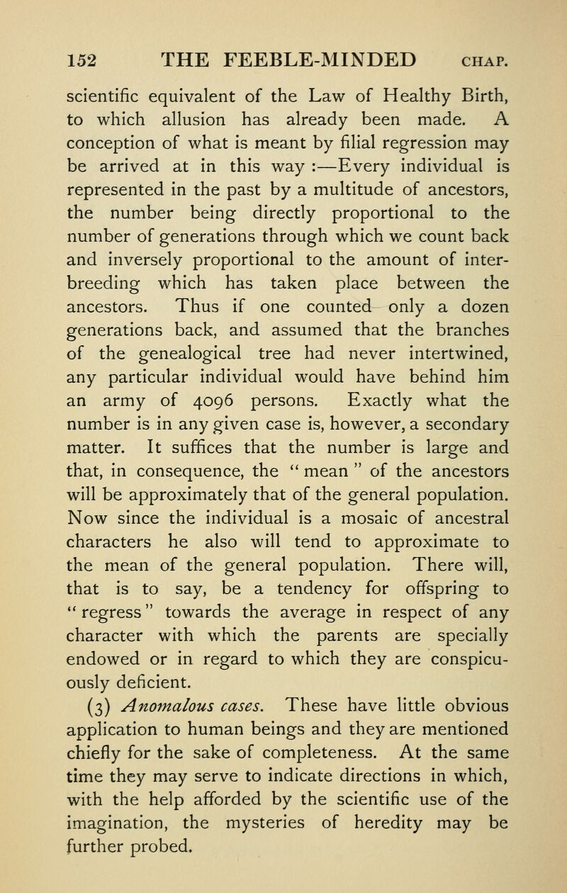 scientific equivalent of the Law of Healthy Birth, to which allusion has already been made. A conception of what is meant by filial regression may be arrived at in this way :—Every individual is represented in the past by a multitude of ancestors, the number being directly proportional to the number of generations through which we count back and inversely proportional to the amount of inter- breeding which has taken place between the ancestors. Thus if one counted only a dozen generations back, and assumed that the branches of the genealogical tree had never intertwined, any particular individual would have behind him an army of 4096 persons. Exactly what the number is in any given case is, however, a secondary matter. It suffices that the number is large and that, in consequence, the *' mean  of the ancestors will be approximately that of the general population. Now since the individual is a mosaic of ancestral characters he also will tend to approximate to the mean of the general population. There will, that is to say, be a tendency for offspring to  regress towards the average in respect of any character with which the parents are specially endowed or in regard to which they are conspicu- ously deficient. (3) Anomalous cases. These have little obvious application to human beings and they are mentioned chiefly for the sake of completeness. At the same time they may serve to indicate directions in which, with the help afforded by the scientific use of the imagination, the mysteries of heredity may be further probed.