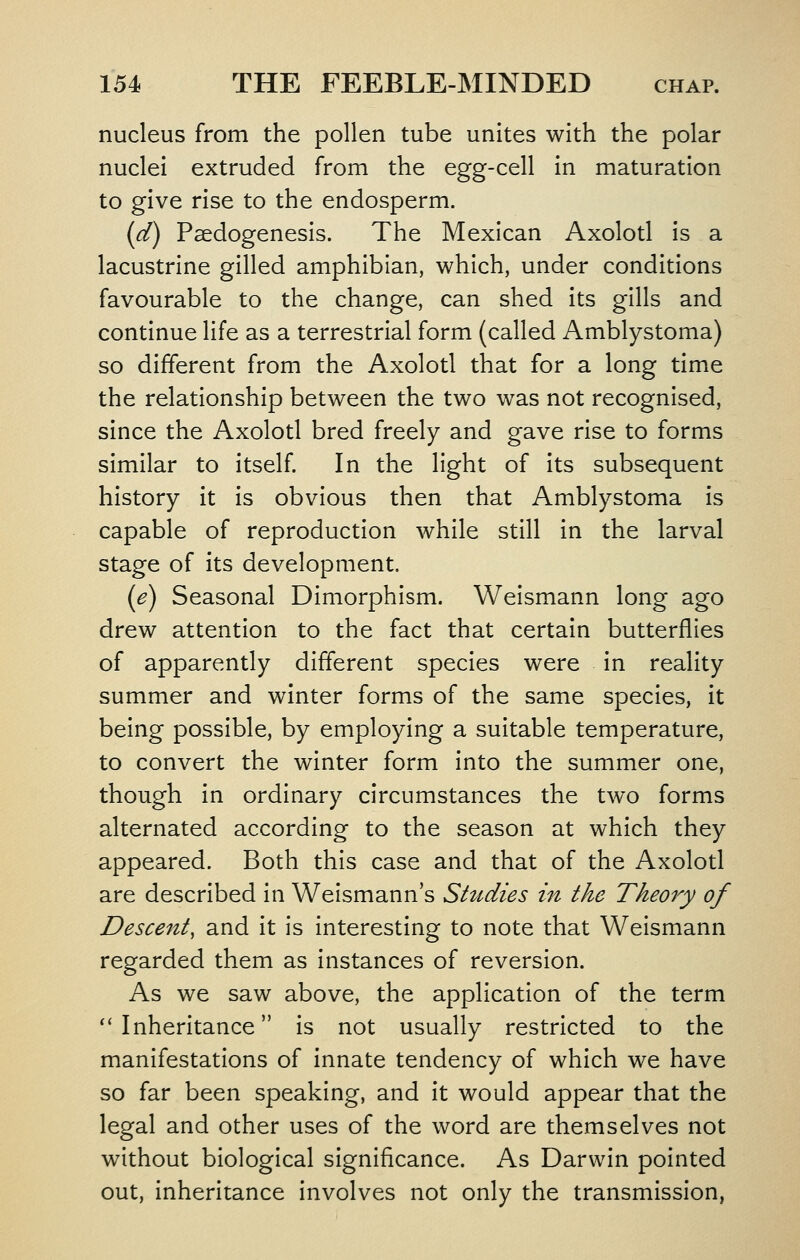 nucleus from the pollen tube unites with the polar nuclei extruded from the egg-cell in maturation to give rise to the endosperm. (d) Psedogenesis. The Mexican Axolotl is a lacustrine gilled amphibian, which, under conditions favourable to the change, can shed its gills and continue life as a terrestrial form (called Amblystoma) so different from the Axolotl that for a long time the relationship between the two was not recognised, since the Axolotl bred freely and gave rise to forms similar to itself In the light of its subsequent history it is obvious then that Amblystoma is capable of reproduction while still in the larval stage of its development. (e) Seasonal Dimorphism. Welsmann long ago drew attention to the fact that certain butterflies of apparently different species were in reality summer and winter forms of the same species, it being possible, by employing a suitable temperature, to convert the winter form into the summer one, though in ordinary circumstances the two forms alternated according to the season at which they appeared. Both this case and that of the Axolotl are described in Weismann's Stttdies in the Theory of Desce7it, and it is interesting to note that Welsmann regarded them as Instances of reversion. As we saw above, the application of the term ** Inheritance Is not usually restricted to the manifestations of innate tendency of which we have so far been speaking, and it would appear that the legal and other uses of the word are themselves not without biological significance. As Darwin pointed out. Inheritance involves not only the transmission,