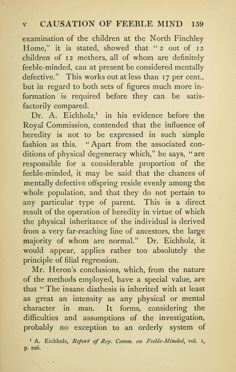 examination of the children at the North Finchley Home, it is stated, showed that ''2 out of 12 children of 12 mothers, all of whom are definitely feeble-minded, can at present be considered mentally defective. This works out at less than 17 per cent, but in regard to both sets of figures much more in- formation is required before they can be satis- factorily compared. Dr. A. Eichholz,^ in his evidence before the Royal Commission, contended that the influence of heredity is not to be expressed in such simple fashion as this. '*' Apart from the associated con- ditions of physical degeneracy which, he says, '* are responsible for a considerable proportion of the feeble-minded, it ma}^ be said that the chances of mentally defective offspring reside evenly among the whole population, and that they do not pertain to any particular type of parent. This is a direct result of the operation of heredity in virtue of which the physical inheritance of the individual is derived from a very far-reaching line of ancestors, the large majority of whom are normal. Dr. Eichholz, it would appear, applies rather too absolutely the principle of filial regression. Mr. Heron's conclusions, which, from the nature of the methods employed, have a special value, are that *'The insane diathesis is inherited with at least as great an intensity as any physical or mental character in man. It forms, considering the difficulties and assumptions of the investigation, probably no exception to an orderly system of ^ A. Eichholz, Report of Roy. Conim. on Feeble-Minded^ vol. i, p. 206.