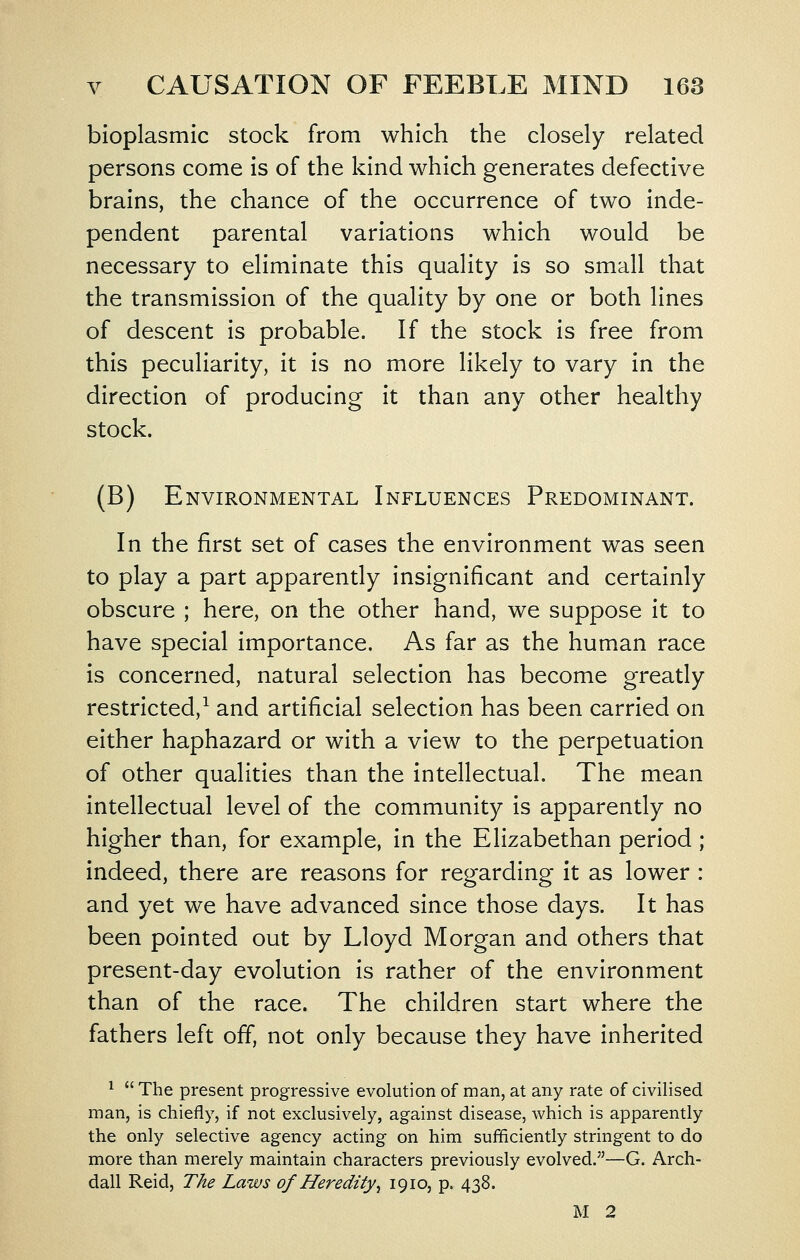 bioplasmic stock from which the closely related persons come Is of the kind which generates defective brains, the chance of the occurrence of two inde- pendent parental variations which would be necessary to eliminate this quality is so small that the transmission of the quality by one or both lines of descent is probable. If the stock is free from this peculiarity, it is no more likely to vary in the direction of producing It than any other healthy stock. (B) Environmental Influences Predominant. In the first set of cases the environment was seen to play a part apparently insignificant and certainly obscure ; here, on the other hand, we suppose It to have special Importance. As far as the human race Is concerned, natural selection has become greatly restricted,-^ and artificial selection has been carried on either haphazard or with a view to the perpetuation of other qualities than the Intellectual. The mean Intellectual level of the community Is apparently no higher than, for example, In the Elizabethan period ; indeed, there are reasons for regarding It as lower : and yet we have advanced since those days. It has been pointed out by Lloyd Morgan and others that present-day evolution Is rather of the environment than of the race. The children start where the fathers left off, not only because they have Inherited ^  The present progressive evolution of man, at any rate of civilised man, is chiefly, if not exclusively, against disease, which is apparently the only selective agency acting on him sufficiently stringent to do more than merely maintain characters previously evolved.—G. Arch- dall Reid, The Laws of Heredity^ 1910, p. 438. M 2