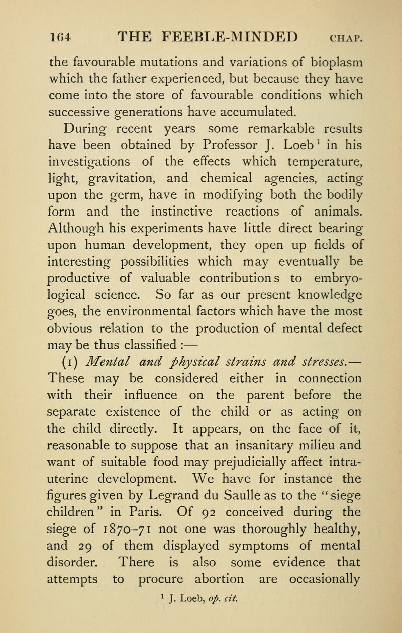 the favourable mutations and variations of bioplasm which the father experienced, but because they have come Into the store of favourable conditions which successive generations have accumulated. During recent years some remarkable results have been obtained by Professor J. Loeb ^ in his investigations of the effects which temperature, light, gravitation, and chemical agencies, acting upon the germ, have In modifying both the bodily form and the Instinctive reactions of animals. Although his experiments have little direct bearing upon human development, they open up fields of interesting possibilities which may eventually be productive of valuable contributions to embryo- logical science. So far as our present knowledge goes, the environmental factors which have the most obvious relation to the production of mental defect may be thus classified :— (i) Mental and physical strains and stresses.— These may be considered either in connection with their Influence on the parent before the separate existence of the child or as acting on the child directly. It appears, on the face of It, reasonable to suppose that an insanitary milieu and want of suitable food may prejudicially affect Intra- uterine development. We have for Instance the figures given by Legrand du Saulle as to the siege children In Paris. Of 92 conceived during the siege of 1870-71 not one was thoroughly healthy, and 29 of them displayed symptoms of mental disorder. There is also some evidence that attempts to procure abortion are occasionally ^ J. Loeb, op. cit.