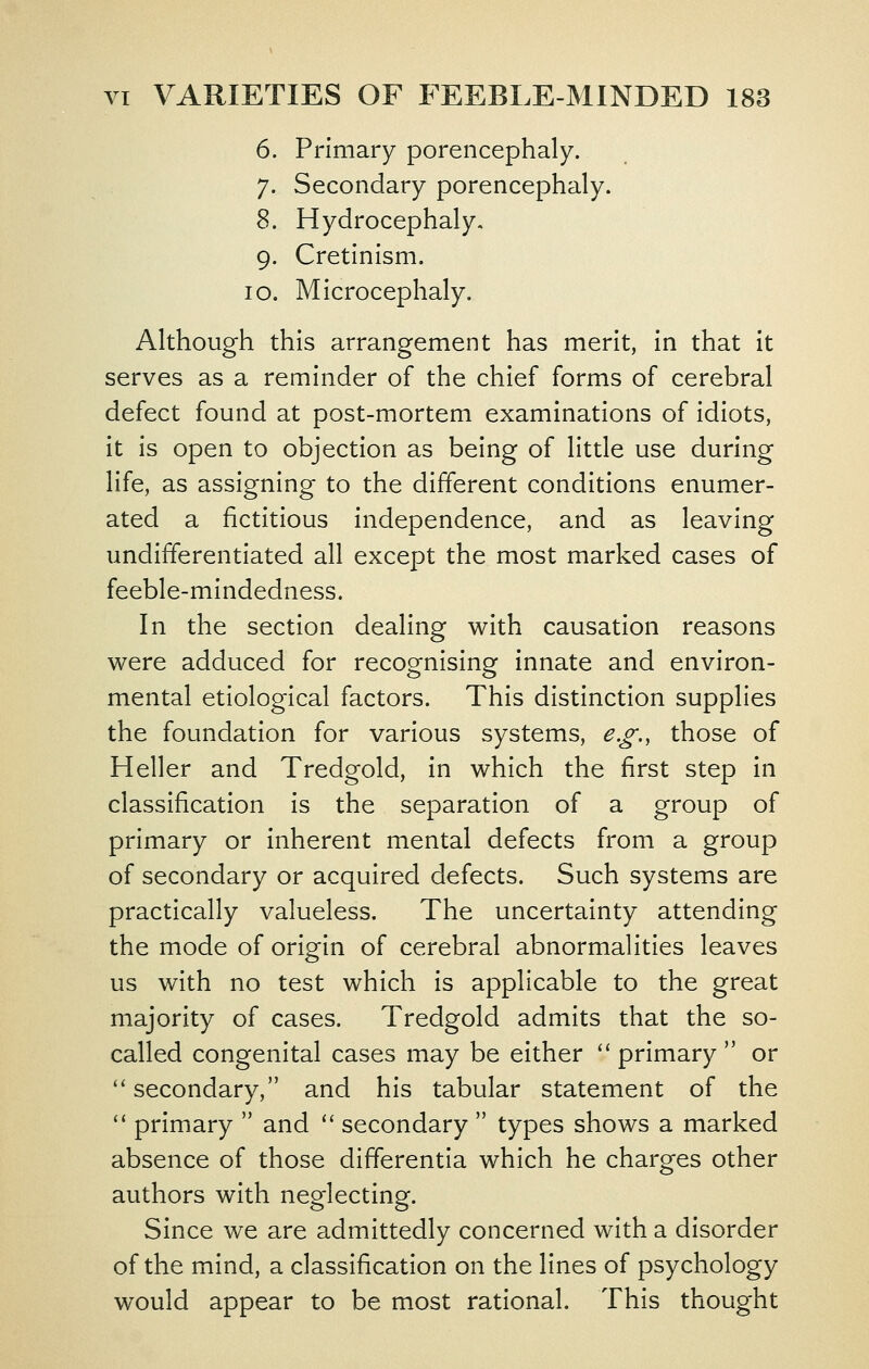 6. Primary porencephaly. 7. Secondary porencephaly. 8. Hydrocephaly, 9. Cretinism. 10. Microcephaly. Although this arrangement has merit, in that it serves as a reminder of the chief forms of cerebral defect found at post-mortem examinations of Idiots, it is open to objection as being of little use during life, as assigning to the different conditions enumer- ated a fictitious independence, and as leaving undifferentiated all except the most marked cases of feeble-mlndedness. In the section dealing with causation reasons were adduced for recognising innate and environ- mental etiological factors. This distinction supplies the foundation for various systems, e.g., those of Heller and Tredgold, in which the first step in classification is the separation of a group of primary or inherent mental defects from a group of secondary or acquired defects. Such systems are practically valueless. The uncertainty attending the mode of origin of cerebral abnormalities leaves us with no test which is applicable to the great majority of cases. Tredgold admits that the so- called congenital cases may be either '' primary or secondary, and his tabular statement of the primary and '' secondary types shows a marked absence of those differentia which he charges other authors with neglecting. Since we are admittedly concerned with a disorder of the mind, a classification on the lines of psychology would appear to be most rational. This thought