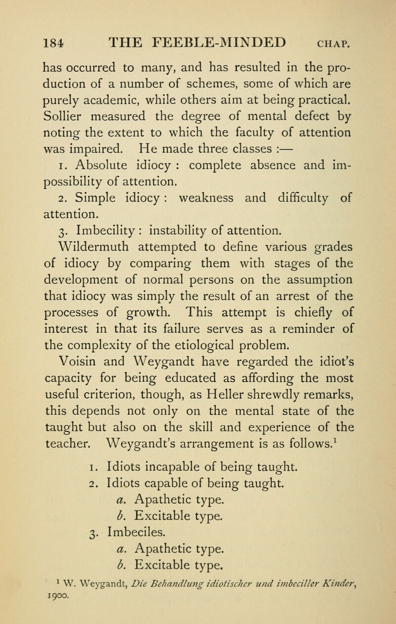 has occurred to many, and has resulted in the pro- duction of a number of schemes, some of which are purely academic, while others aim at being practical. Sollier measured the degree of mental defect by noting the extent to which the faculty of attention was impaired. He made three classes :— 1. Absolute idiocy : complete absence and im- possibility of attention. 2. Simple idiocy: weakness and difficulty of attention. 3. Imbecility : instability of attention. Wildermuth attempted to define various grades of idiocy by comparing them with stages of the development of normal persons on the assumption that idiocy was simply the result of an arrest of the processes of growth. This attempt is chiefly of interest in that its failure serves as a reminder of the complexity of the etiological problem. Voisin and Weygandt have regarded the idiot's capacity for being educated as affording the most useful criterion, though, as Heller shrewdly remarks, this depends not only on the mental state of the taught but also on the skill and experience of the teacher. Weygandt's arrangement is as follows.^ 1. Idiots incapable of being taught. 2. Idiots capable of being taught a. Apathetic type. b. Excitable type. 3. Imbeciles. a. Apathetic type. b. Excitable type. ^ W. Weygandt, Die Behandlimg idioHscher und imbeciller Kinder^ 1900.