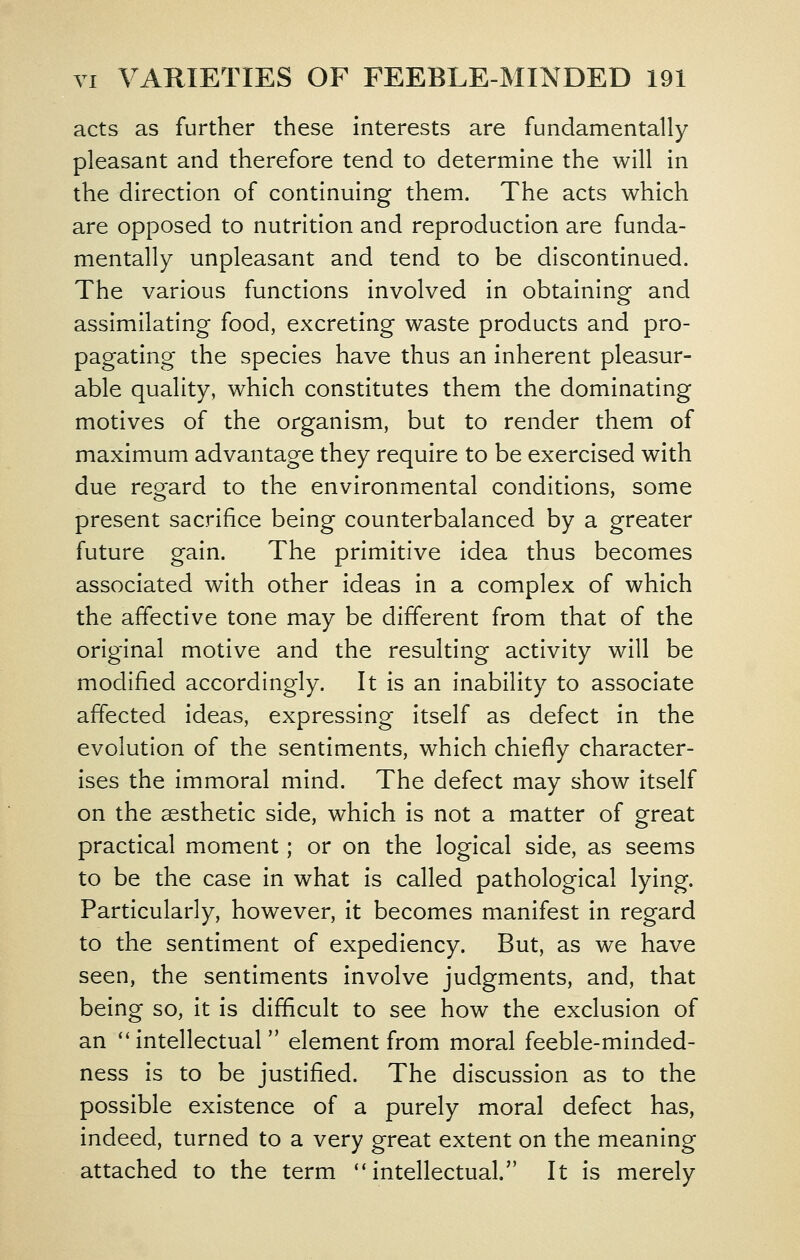 acts as further these interests are fundamentally pleasant and therefore tend to determine the will in the direction of continuing them. The acts which are opposed to nutrition and reproduction are funda- mentally unpleasant and tend to be discontinued. The various functions involved in obtaining and assimilating food, excreting waste products and pro- pagating the species have thus an inherent pleasur- able quality, which constitutes them the dominating motives of the organism, but to render them of maximum advantage they require to be exercised with due regard to the environmental conditions, some present sacrifice being counterbalanced by a greater future gain. The primitive idea thus becomes associated with other ideas in a complex of which the affective tone may be different from that of the original motive and the resulting activity will be modified accordingly. It is an inability to associate affected ideas, expressing itself as defect in the evolution of the sentiments, which chiefly character- ises the immoral mind. The defect may show itself on the aesthetic side, which is not a matter of great practical moment; or on the logical side, as seems to be the case in what is called pathological lying. Particularly, however, it becomes manifest in regard to the sentiment of expediency. But, as we have seen, the sentiments involve judgments, and, that being so, it is difficult to see how the exclusion of an '' intellectual  element from moral feeble-minded- ness is to be justified. The discussion as to the possible existence of a purely moral defect has, indeed, turned to a very great extent on the meaning attached to the term ''intellectual. It is merely