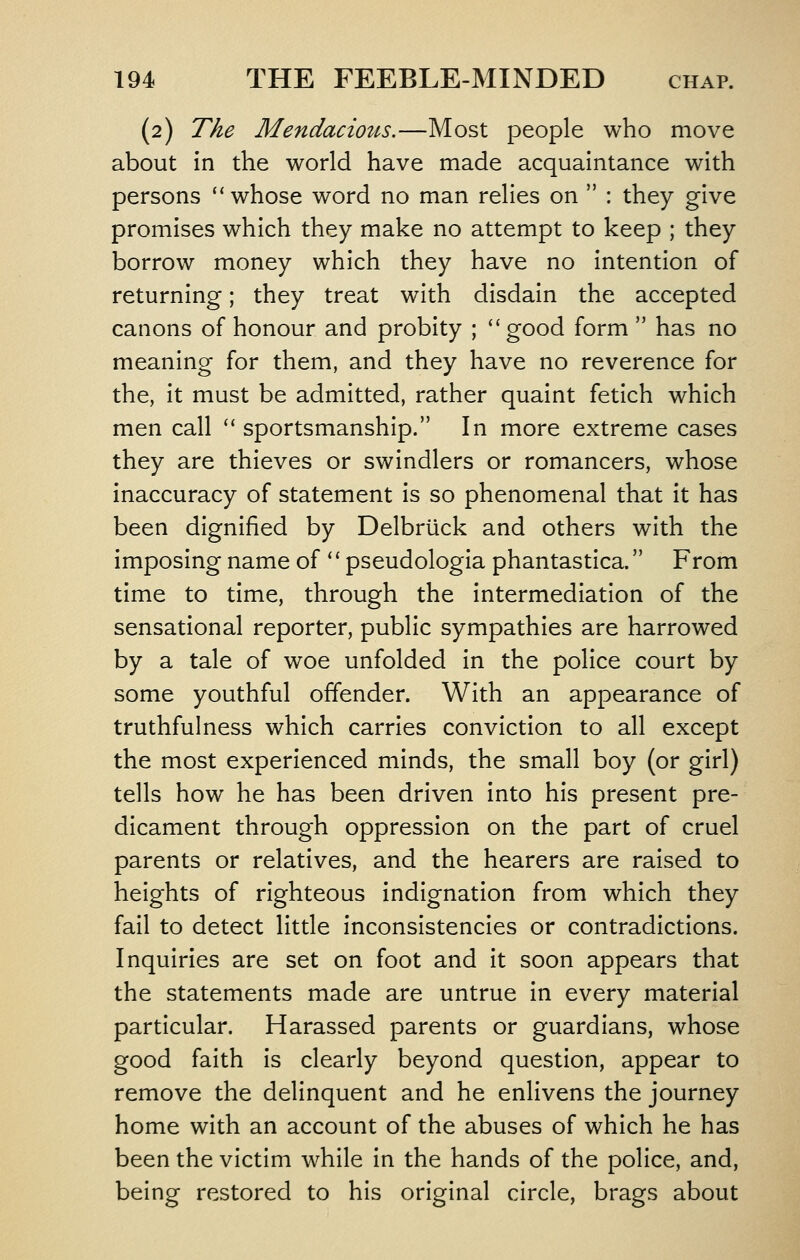 (2) The Mendacioits.—Most people who move about in the world have made acquaintance with persons whose word no man relies on : they give promises which they make no attempt to keep ; they borrow money which they have no intention of returning; they treat with disdain the accepted canons of honour and probity ; good form has no meaning for them, and they have no reverence for the, it must be admitted, rather quaint fetich which men call '' sportsmanship. In more extreme cases they are thieves or swindlers or romancers, whose inaccuracy of statement is so phenomenal that it has been dignified by Delbriick and others with the imposing name of '' pseudologia phantastica. From time to time, through the intermediation of the sensational reporter, public sympathies are harrowed by a tale of woe unfolded in the police court by some youthful offender. With an appearance of truthfulness which carries conviction to all except the most experienced minds, the small boy (or girl) tells how he has been driven into his present pre- dicament through oppression on the part of cruel parents or relatives, and the hearers are raised to heights of righteous indignation from which they fail to detect little inconsistencies or contradictions. Inquiries are set on foot and it soon appears that the statements made are untrue in every material particular. Harassed parents or guardians, whose good faith is clearly beyond question, appear to remove the delinquent and he enlivens the journey home with an account of the abuses of which he has been the victim while in the hands of the police, and, being restored to his original circle, brags about