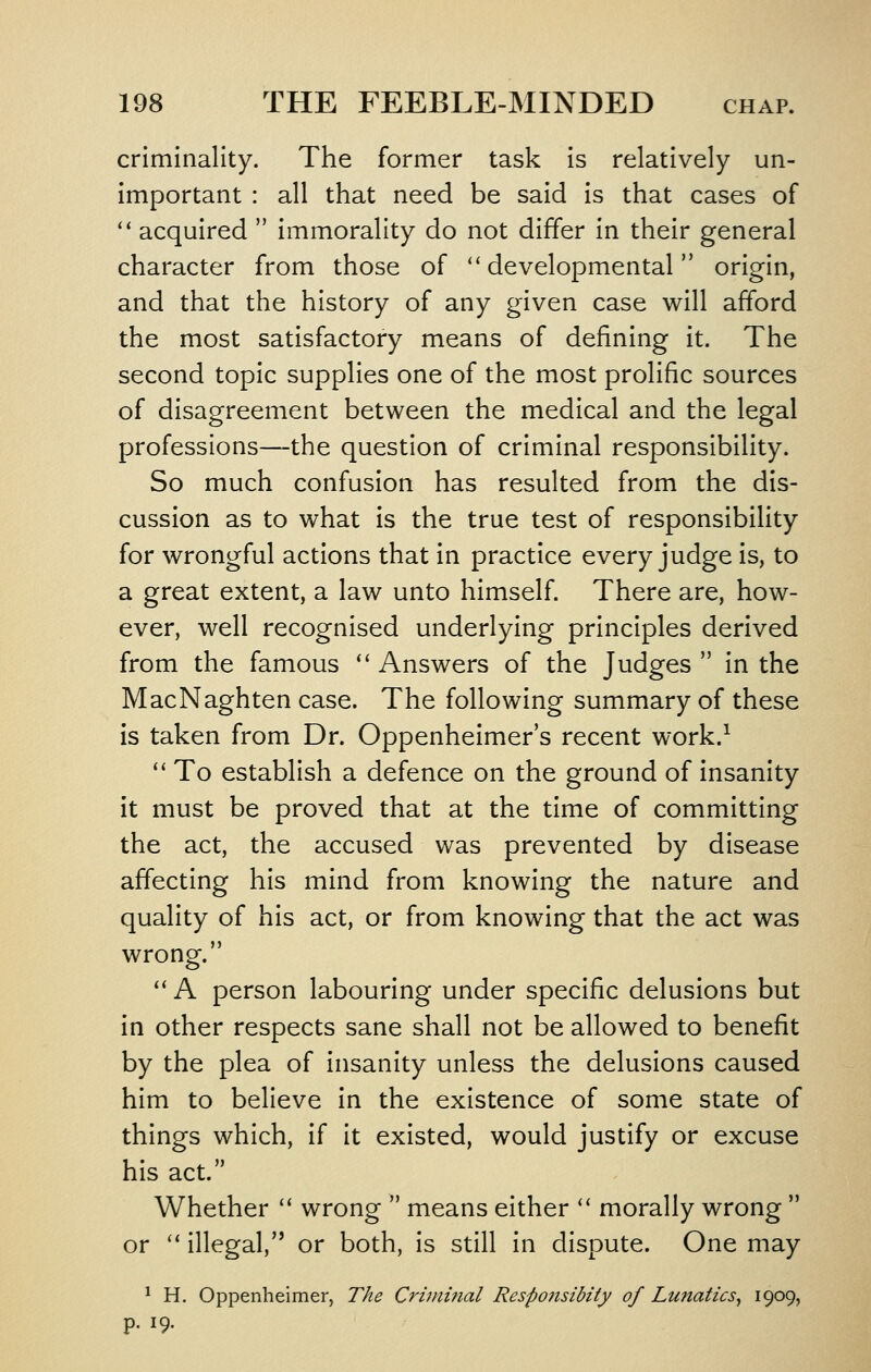 criminality. The former task is relatively un- important : all that need be said is that cases of *' acquired  immorality do not differ in their general character from those of ''developmental origin, and that the history of any given case will afford the most satisfactory means of defining it. The second topic supplies one of the most prolific sources of disagreement between the medical and the legal professions—the question of criminal responsibility. So much confusion has resulted from the dis- cussion as to what is the true test of responsibility for wrongful actions that in practice every judge is, to a great extent, a law unto himself. There are, how- ever, well recognised underlying principles derived from the famous '' Answers of the Judges  in the MacNaghten case. The following summary of these is taken from Dr. Oppenheimer's recent work.^ '' To establish a defence on the ground of insanity it must be proved that at the time of committing the act, the accused was prevented by disease affecting his mind from knowing the nature and quality of his act, or from knowing that the act was wrong. '* A person labouring under specific delusions but in other respects sane shall not be allowed to benefit by the plea of insanity unless the delusions caused him to believe in the existence of some state of things which, if it existed, would justify or excuse his act. Whether '' wrong  means either '' morally wrong  or '* illegal, or both, is still in dispute. One may ^ H. Oppenheimer, Tke Criminal Responsibity of Lunatics^ I909) P- 19.