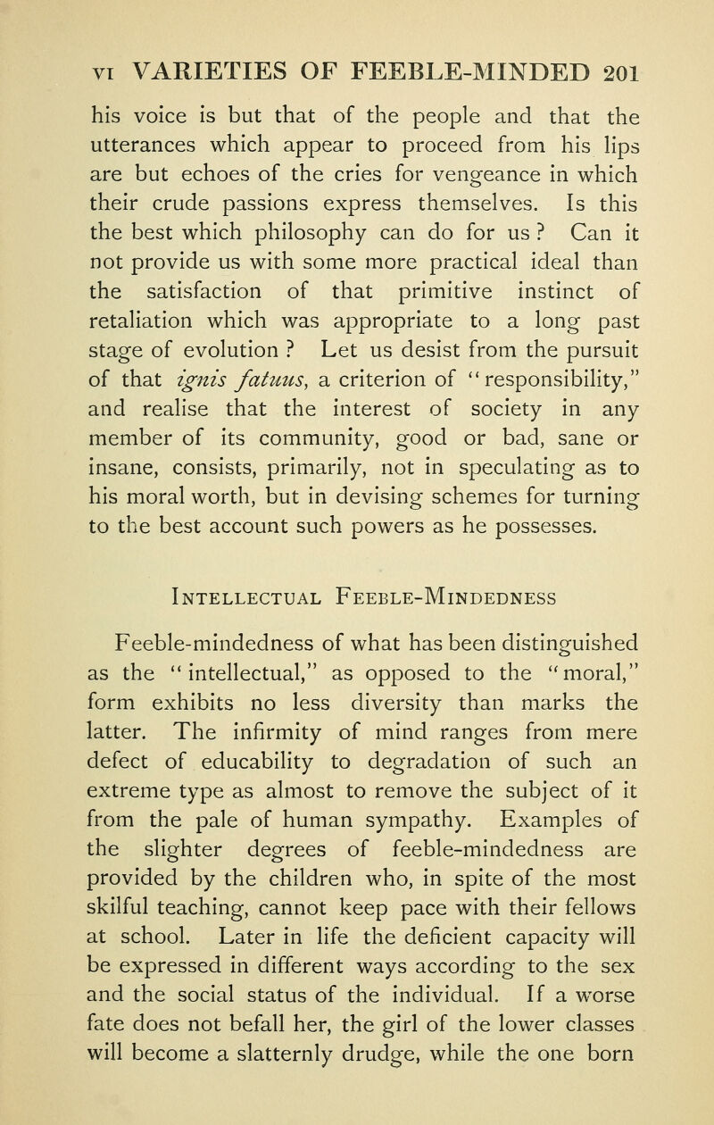 his voice is but that of the people and that the utterances which appear to proceed from his Hps are but echoes of the cries for vengeance in which their crude passions express themselves. Is this the best which philosophy can do for us ? Can it not provide us with some more practical ideal than the satisfaction of that primitive instinct of retaliation which was appropriate to a long past stage of evolution ? Let us desist from the pursuit of that ignis fatuus, a criterion of ''responsibility, and realise that the interest of society in any member of its community, good or bad, sane or insane, consists, primarily, not in speculating as to his moral worth, but in devising schemes for turning to the best account such powers as he possesses. Intellectual Feeble-Mindedness Feeble-mindedness of what has been distinguished as the intellectual, as opposed to the moral, form exhibits no less diversity than marks the latter. The infirmity of mind ranges from mere defect of educability to degradation of such an extreme type as almost to remove the subject of it from the pale of human sympathy. Examples of the slighter degrees of feeble-mindedness are provided by the children who, in spite of the most skilful teaching, cannot keep pace with their fellows at school. Later in life the deficient capacity will be expressed in different ways according to the sex and the social status of the individual. If a worse fate does not befall her, the girl of the lower classes will become a slatternly drudge, while the one born