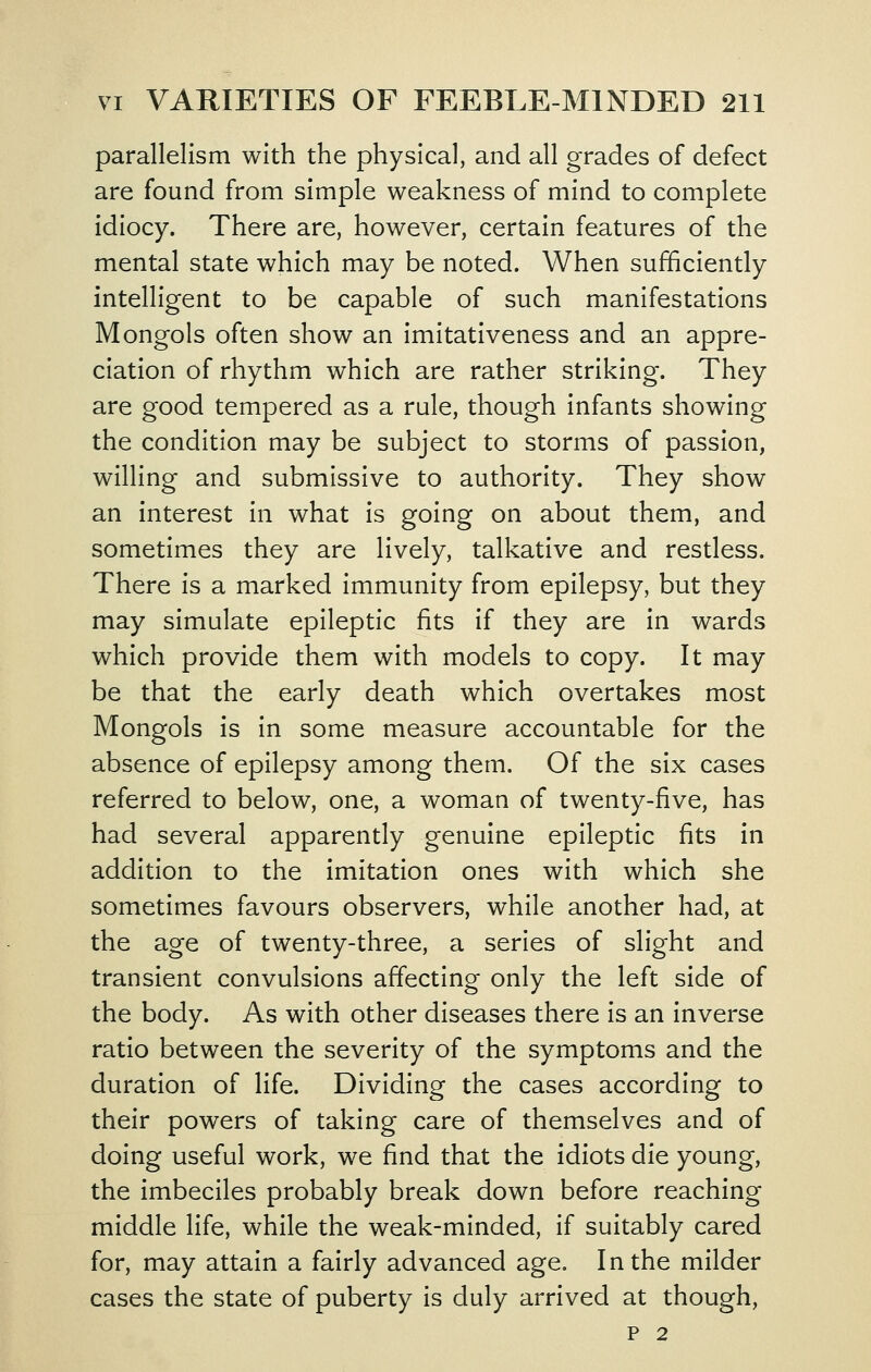 parallelism with the physical, and all grades of defect are found from simple weakness of mind to complete idiocy. There are, however, certain features of the mental state which may be noted. When sufficiently intelligent to be capable of such manifestations Mongols often show an imitativeness and an appre- ciation of rhythm which are rather striking. They are good tempered as a rule, though infants showing the condition may be subject to storms of passion, willing and submissive to authority. They show an interest in what is going on about them, and sometimes they are lively, talkative and restless. There is a marked immunity from epilepsy, but they may simulate epileptic fits if they are in wards which provide them with models to copy. It may be that the early death which overtakes most Mongols is in some measure accountable for the absence of epilepsy among them. Of the six cases referred to below, one, a woman of twenty-five, has had several apparently genuine epileptic fits in addition to the imitation ones with which she sometimes favours observers, while another had, at the age of twenty-three, a series of slight and transient convulsions affecting only the left side of the body. As with other diseases there is an inverse ratio between the severity of the symptoms and the duration of life. Dividing the cases according to their powers of taking care of themselves and of doing useful work, we find that the idiots die young, the imbeciles probably break down before reaching middle life, while the weak-minded, if suitably cared for, may attain a fairly advanced age. In the milder cases the state of puberty is duly arrived at though, P 2