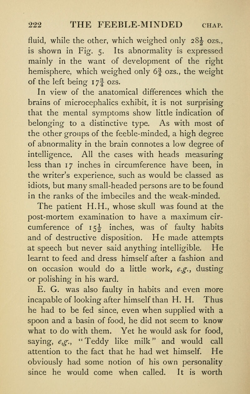 fluid, while the other, which weighed only 28|- ozs., is shown in Fig. 5. Its abnormality is expressed mainly in the want of development of the right hemisphere, which weighed only 6f ozs., the weight of the left being 17f ozs. In view of the anatomical differences which the brains of microcephalics exhibit, it is not surprising that the mental symptoms show little indication of belonging to a distinctive type. As with most of the other groups of the feeble-minded, a high degree of abnormality in the brain connotes a low degree of intelligence. All the cases with heads measuring less than 17 inches in circumference have been, in the writer's experience, such as would be classed as idiots, but many small-headed persons are to be found in the ranks of the imbeciles and the weak-minded. The patient H.H., whose skull was found at the post-mortem examination to have a maximum cir- cumference of I5|- inches, was of faulty habits and of destructive disposition. He made attempts at speech but never said anything intelligible. He learnt to feed and dress himself after a fashion and on occasion would do a little work, e.g.^ dusting or polishing in his ward. E. G. was also faulty In habits and even more incapable of looking after himself than H. H. Thus he had to be fed since, even when supplied with a spoon and a basin of food, he did not seem to know what to do with them. Yet he would ask for food, saying, e,g., ''Teddy like milk and would call attention to the fact that he had wet himself. He obviously had some notion of his own personality since he would come when called. It Is worth