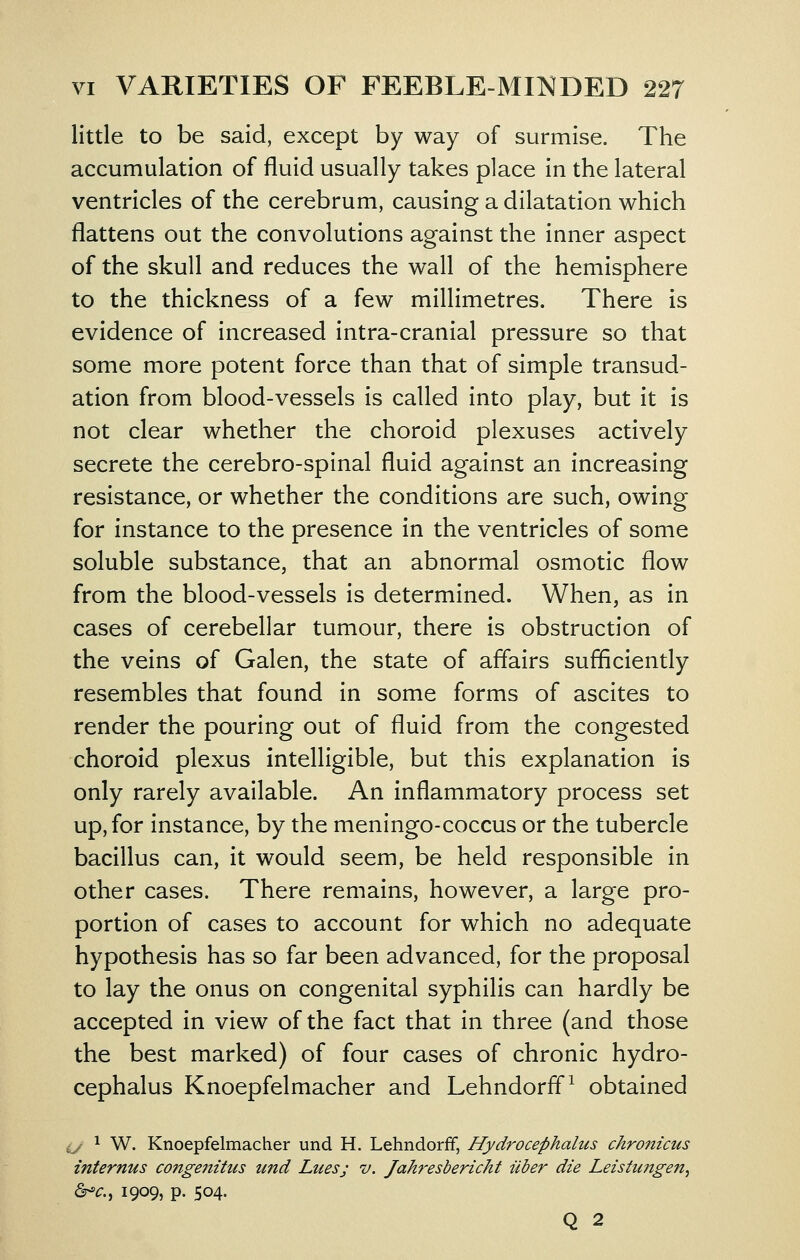 little to be said, except by way of surmise. The accumulation of fluid usually takes place in the lateral ventricles of the cerebrum, causing a dilatation which flattens out the convolutions against the inner aspect of the skull and reduces the wall of the hemisphere to the thickness of a few millimetres. There is evidence of increased intra-cranial pressure so that some more potent force than that of simple transud- ation from blood-vessels is called into play, but it is not clear whether the choroid plexuses actively secrete the cerebro-spinal fluid against an increasing resistance, or whether the conditions are such, owing for instance to the presence in the ventricles of some soluble substance, that an abnormal osmotic flow from the blood-vessels is determined. When, as in cases of cerebellar tumour, there is obstruction of the veins of Galen, the state of affairs sufficiently resembles that found in some forms of ascites to render the pouring out of fluid from the congested choroid plexus intelligible, but this explanation is only rarely available. An inflammatory process set up, for instance, by the meningo-coccus or the tubercle bacillus can, it would seem, be held responsible in other cases. There remains, however, a large pro- portion of cases to account for which no adequate hypothesis has so far been advanced, for the proposal to lay the onus on congenital syphilis can hardly be accepted in view of the fact that in three (and those the best marked) of four cases of chronic hydro- cephalus Knoepfelmacher and Lehndorff^ obtained ij 1 W. Knoepfelmacher und H. Lehndorff, Hydrocephalus chronicus internus coftgenitus und Lues; v. Jahresbericht Uber die Leistimgen^ &-C., 1909, p. 504. Q 2