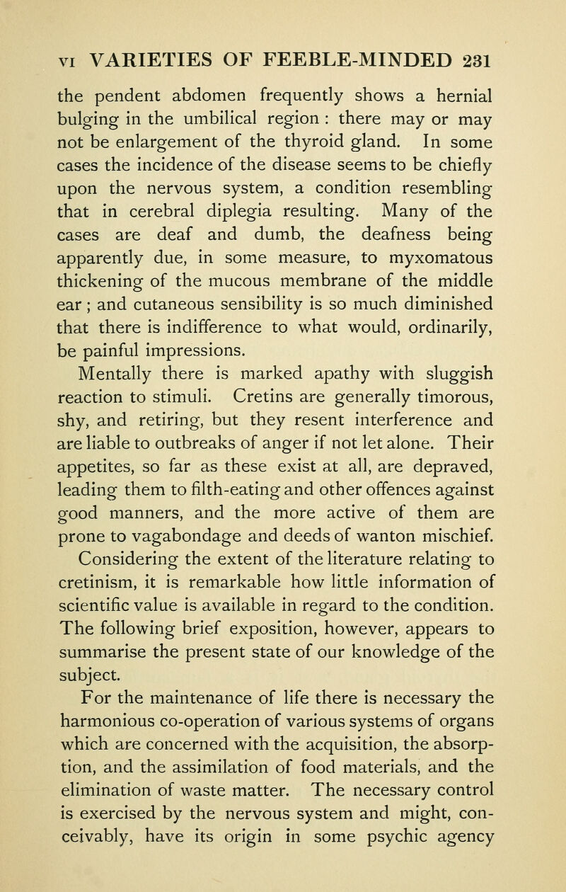 the pendent abdomen frequently shows a hernial bulging in the umbilical region : there may or may not be enlargement of the thyroid gland. In some cases the incidence of the disease seems to be chiefly upon the nervous system, a condition resembling that in cerebral diplegia resulting. Many of the cases are deaf and dumb, the deafness being apparently due, in some measure, to myxomatous thickening of the mucous membrane of the middle ear; and cutaneous sensibility is so much diminished that there is indifference to what would, ordinarily, be painful impressions. Mentally there is marked apathy with sluggish reaction to stimuli. Cretins are generally timorous, shy, and retiring, but they resent interference and are liable to outbreaks of anger if not let alone. Their appetites, so far as these exist at all, are depraved, leading them to filth-eating and other offences against good manners, and the more active of them are prone to vagabondage and deeds of wanton mischief. Considering the extent of the literature relating to cretinism, it is remarkable how little information of scientific value is available in regard to the condition. The following brief exposition, however, appears to summarise the present state of our knowledge of the subject. For the maintenance of life there is necessary the harmonious co-operation of various systems of organs which are concerned with the acquisition, the absorp- tion, and the assimilation of food materials, and the elimination of waste matter. The necessary control is exercised by the nervous system and might, con- ceivably, have its origin in some psychic agency