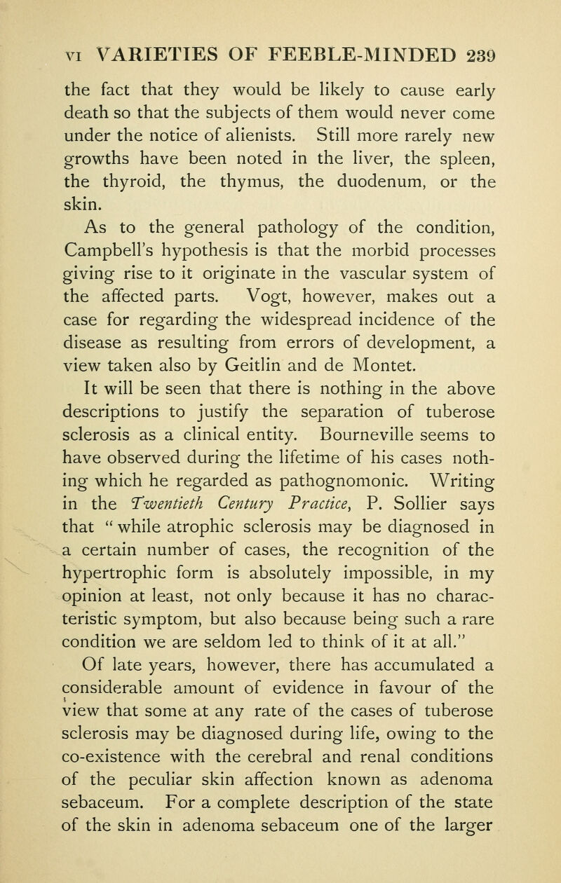 the fact that they would be Hkely to cause early death so that the subjects of them would never come under the notice of alienists. Still more rarely new growths have been noted in the liver, the spleen, the thyroid, the thymus, the duodenum, or the skin. As to the general pathology of the condition, Campbell's hypothesis is that the morbid processes giving rise to it originate in the vascular system of the affected parts. Vogt, however, makes out a case for regarding the widespread incidence of the disease as resulting from errors of development, a view taken also by Geitlin and de Montet. It will be seen that there is nothing in the above descriptions to justify the separation of tuberose sclerosis as a clinical entity. Bourneville seems to have observed during the lifetime of his cases noth- ing which he regarded as pathognomonic. Writing in the Twentieth Century Practice, P. Sollier says that while atrophic sclerosis may be diagnosed in a certain number of cases, the recognition of the hypertrophic form is absolutely impossible, in my opinion at least, not only because it has no charac- teristic symptom, but also because being such a rare condition we are seldom led to think of it at all. Of late years, however, there has accumulated a considerable amount of evidence in favour of the view that some at any rate of the cases of tuberose sclerosis may be diagnosed during life, owing to the co-existence with the cerebral and renal conditions of the peculiar skin affection known as adenoma sebaceum. For a complete description of the state of the skin in adenoma sebaceum one of the larger