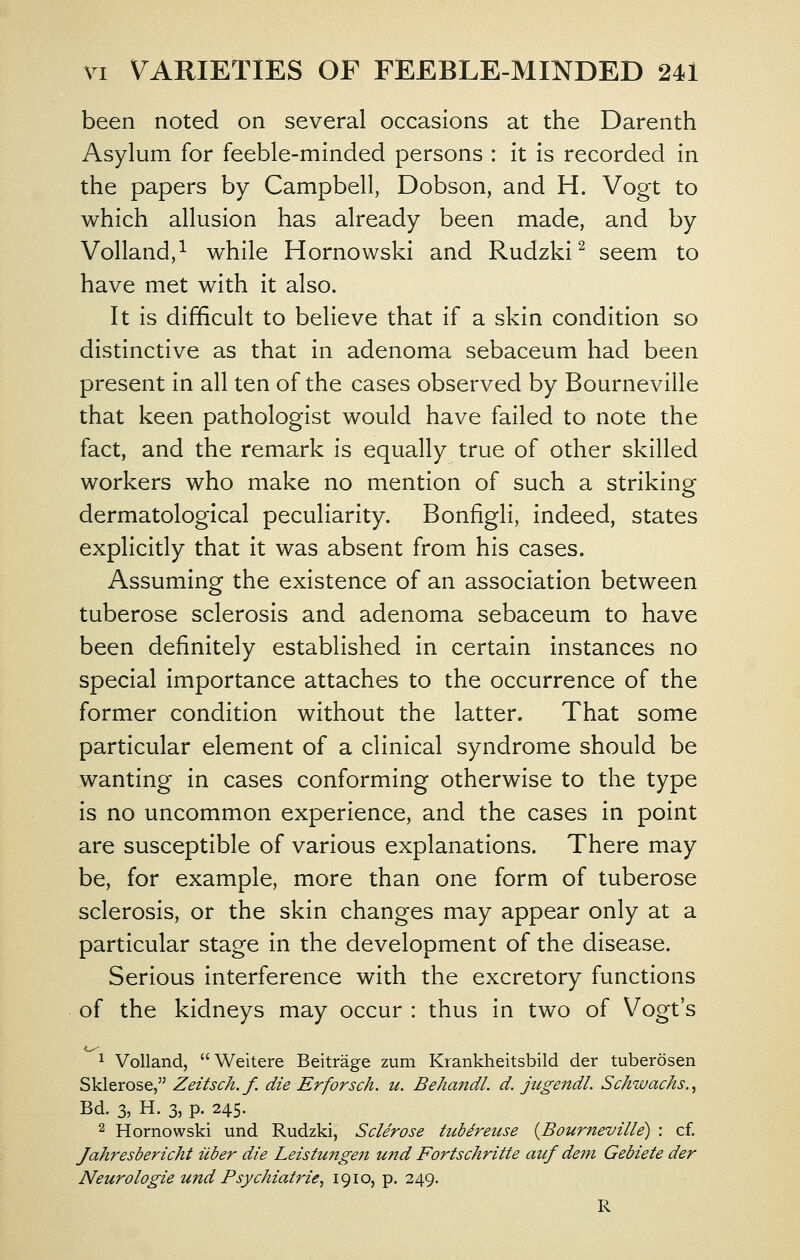 been noted on several occasions at the Darenth Asylum for feeble-minded persons : it is recorded in the papers by Campbell, Dobson, and H. Vogt to which allusion has already been made, and by Volland,^ while Hornowski and Rudzki ^ seem to have met with it also. It is difficult to believe that if a skin condition so distinctive as that in adenoma sebaceum had been present in all ten of the cases observed by Bourneville that keen pathologist would have failed to note the fact, and the remark is equally true of other skilled workers who make no mention of such a striking dermatologlcal peculiarity. Bonfigli, indeed, states explicitly that it was absent from his cases. Assuming the existence of an association between tuberose sclerosis and adenoma sebaceum to have been definitely established in certain instances no special importance attaches to the occurrence of the former condition without the latter. That some particular element of a clinical syndrome should be wanting in cases conforming otherwise to the type is no uncommon experience, and the cases in point are susceptible of various explanations. There may be, for example, more than one form of tuberose sclerosis, or the skin changes may appear only at a particular stage in the development of the disease. Serious interference with the excretory functions of the kidneys may occur : thus in two of Vogt's 1 Volland, Weitere Beitrage zum Krankheitsbild der tuberosen Sklerose, Zeitsch.f. die Erforsch. u. Behandl. d. jugendl. Schwachs.^ Bd. 3, H. 3, p. 245. 2 Hornowski und Rudzki, Sclerose tubdreuse {Bourneville) : cf. Jahresbericht iiber die Leistungen und Fortschritte auf dein Gebiete der Neurologie und Psychiatrie, 1910, p. 249. R