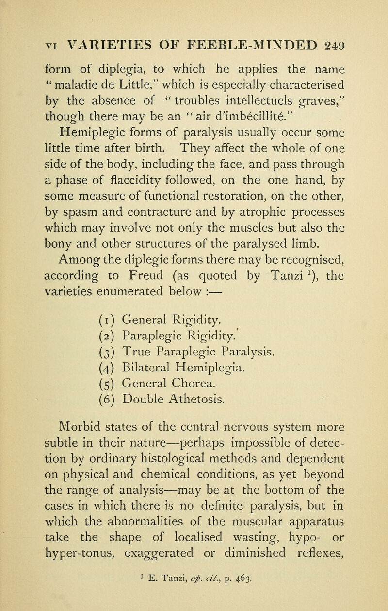 form of diplegia, to which he applies the name ** maladle de Little, which is especially characterised by the absence of '' troubles intellectuels graves, though there may be an  air d'imbecillite. Hemiplegic forms of paralysis usually occur some little time after birth. They affect the whole of one side of the body, including the face, and pass through a phase of flaccidity followed, on the one hand, by some measure of functional restoration, on the other, by spasm and contracture and by atrophic processes which may involve not only the muscles but also the bony and other structures of the paralysed limb. Among the diplegic forms there may be recognised, according to Freud (as quoted by Tanzi ^), the varieties enumerated below :— (i) General Rigidity. (2) Paraplegic Rigidity. (3) True Paraplegic Paralysis. (4) Bilateral Hemiplegia. (5) General Chorea. (6) Double Athetosis. Morbid states of the central nervous system more subtle in their nature—perhaps impossible of detec- tion by ordinary histological methods and dependent on physical and chemical conditions, as yet beyond the range of analysis—may be at the bottom of the cases in which there is no definite paralysis, but in which the abnormalities of the muscular apparatus take the shape of localised wasting, hypo- or hyper-tonus, exaggerated or diminished reflexes, ^ E. Tanzi, oj^. df., p. 463.