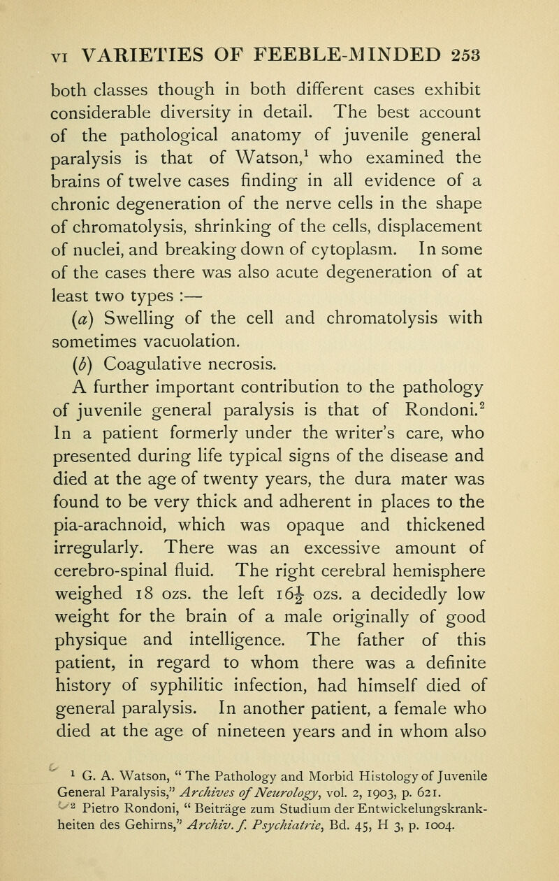 both classes though in both different cases exhibit considerable diversity in detail. The best account of the pathological anatomy of juvenile general paralysis is that of Watson,^ who examined the brains of twelve cases finding in all evidence of a chronic degeneration of the nerve cells in the shape of chromatolysis, shrinking of the cells, displacement of nuclei, and breaking down of cytoplasm. In some of the cases there was also acute degeneration of at least two types :— (a) Swelling of the cell and chromatolysis with sometimes vacuolation. (d) Coagulative necrosis. A further important contribution to the pathology of juvenile general paralysis is that of Rondoni.^ In a patient formerly under the writer's care, who presented during life typical signs of the disease and died at the age of twenty years, the dura mater was found to be very thick and adherent in places to the pia-arachnoid, which was opaque and thickened irregularly. There was an excessive amount of cerebro-spinal fluid. The right cerebral hemisphere weighed i8 ozs. the left i6|- ozs. a decidedly low weight for the brain of a male originally of good physique and intelligence. The father of this patient, in regard to whom there was a definite history of syphilitic infection, had himself died of general paralysis. In another patient, a female who died at the age of nineteen years and in whom also 1 G. A. Watson,  The Pathology and Morbid Histology of Juvenile General Paralysis, Archives of Neurology^ vol. 2, 1903, p. 621. c..^2 pietro Rondoni,  Beitrage zum Studium der Entwickelungskrank- heiten des Gehirns, Archiv.f. Psychiatrie^ Bd. 45, H 3, p. 1004.