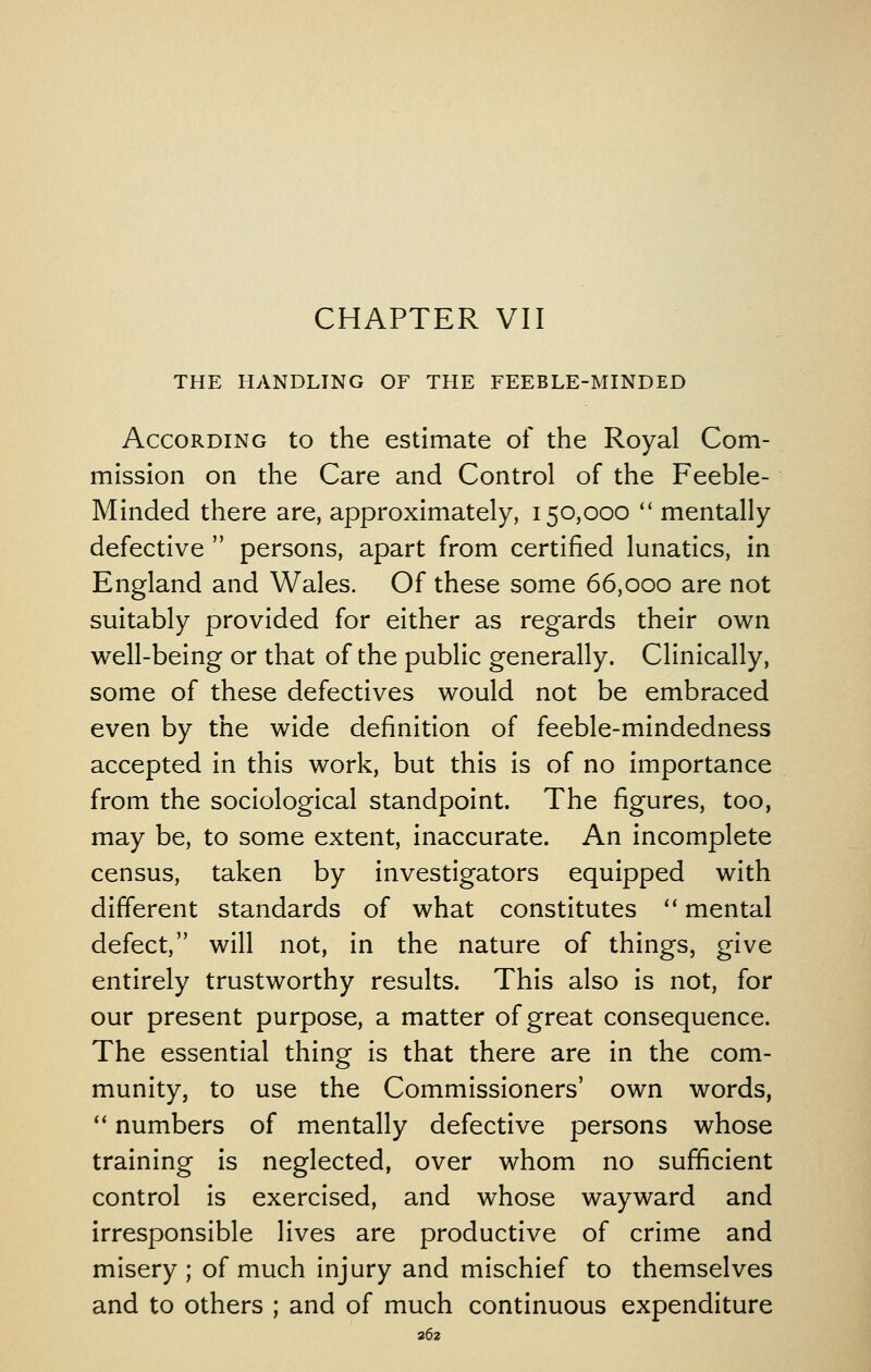 CHAPTER VII THE HANDLING OF THE FEEBLE-MINDED According to the estimate of the Royal Com- mission on the Care and Control of the Feeble- Minded there are, approximately, 150,000  mentally defective  persons, apart from certified lunatics, in England and Wales. Of these some 66,000 are not suitably provided for either as regards their own well-being or that of the public generally. Clinically, some of these defectives would not be embraced even by the wide definition of feeble-mindedness accepted in this work, but this is of no importance from the sociological standpoint. The figures, too, may be, to some extent, inaccurate. An incomplete census, taken by investigators equipped with different standards of what constitutes ** mental defect, will not, in the nature of things, give entirely trustworthy results. This also is not, for our present purpose, a matter of great consequence. The essential thing is that there are in the com- munity, to use the Commissioners' own words, ** numbers of mentally defective persons whose training is neglected, over whom no sufficient control is exercised, and whose wayward and irresponsible lives are productive of crime and misery ; of much injury and mischief to themselves and to others ; and of much continuous expenditure