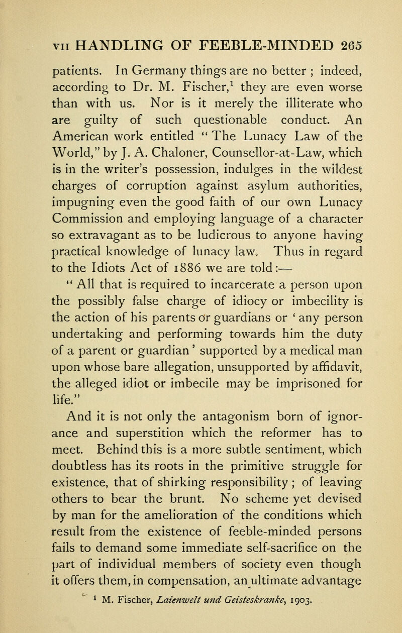 patients. In Germany things are no better ; indeed, according to Dr. M. Fischer,^ they are even worse than with us. Nor is it merely the illiterate who are guilty of such questionable conduct. An American work entitled  The Lunacy Law of the World, by J. A. Chaloner, Counsellor-at-Law, which is in the writer's possession, indulges in the wildest charges of corruption against asylum authorities, impugning even the good faith of our own Lunacy Commission and employing language of a character so extravagant as to be ludicrous to anyone having practical knowledge of lunacy law. Thus in regard to the Idiots Act of 1886 we are told:—  All that is required to incarcerate a person upon the possibly false charge of idiocy or imbecility is the action of his parents or guardians or ' any person undertaking and performing towards him the duty of a parent or guardian' supported by a medical man upon whose bare allegation, unsupported by affidavit, the alleged idiot or imbecile may be imprisoned for life. And it is not only the antagonism born of ignor- ance and superstition which the reformer has to meet. Behind this is a more subtle sentiment, which doubtless has its roots in the primitive struggle for existence, that of shirking responsibility ; of leaving others to bear the brunt. No scheme yet devised by man for the amelioration of the conditions which result from the existence of feeble-minded persons fails to demand some immediate self-sacrifice on the part of individual members of society even though it offers them, in compensation, an ultimate advantage ^ M. Fischer, Laienwelt unci Geisteskranke^ 1903-