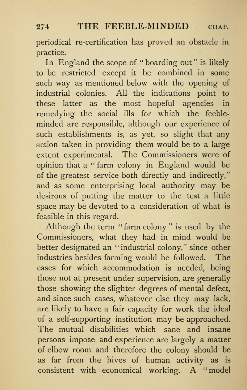 periodical re-certlficatlon has proved an obstacle In practice. In England the scope of ''boarding out Is likely to be restricted except It be combined In some such way as mentioned below with the opening of Industrial colonies. All the Indications point to these latter as the most hopeful agencies In remedying the social Ills for which the feeble- minded are responsible, although our experience of such establishments Is, as yet, so slight that any action taken In providing them would be to a large extent experimental. The Commissioners were of opinion that a  farm colony in England would be of the greatest service both directly and Indirectly, and as some enterprising local authority may be desirous of putting the matter to the test a little space may be devoted to a consideration of what is feasible In this regard. Although the term '* farm colony  Is used by the Commissioners, what they had in mind would be better designated an industrial colony, since other Industries besides farming would be followed. The cases for which accommodation is needed, being those not at present under supervision, are generally those showing the slighter degrees of mental defect, and since such cases, whatever else they may lack, are likely to have a fair capacity for work the Ideal of a self-supporting institution may be approached. The mutual disabilities which sane and insane persons impose and experience are largely a matter of elbow room and therefore the colony should be as far from the hives of human activity as is consistent with economical working. A ''model