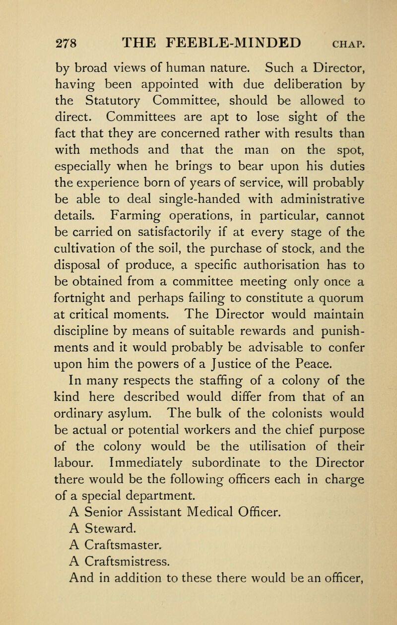 by broad views of human nature. Such a Director, having been appointed with due deliberation by the Statutory Committee, should be allowed to direct. Committees are apt to lose sight of the fact that they are concerned rather with results than with methods and that the man on the spot, especially when he brings to bear upon his duties the experience born of years of service, will probably be able to deal single-handed with administrative details. Farming operations, in particular, cannot be carried on satisfactorily if at every stage of the cultivation of the soil, the purchase of stock, and the disposal of produce, a specific authorisation has to be obtained from a committee meeting only once a fortnight and perhaps failing to constitute a quorum at critical moments. The Director would maintain discipline by means of suitable rewards and punish- ments and it would probably be advisable to confer upon him the powers of a Justice of the Peace. In many respects the staffing of a colony of the kind here described would differ from that of an ordinary asylum. The bulk of the colonists would be actual or potential workers and the chief purpose of the colony would be the utilisation of their labour. Immediately subordinate to the Director there would be the following officers each in charge of a special department. A Senior Assistant Medical Officer. A Steward. A Craftsmaster. A Craftsmistress. And in addition to these there would be an officer,