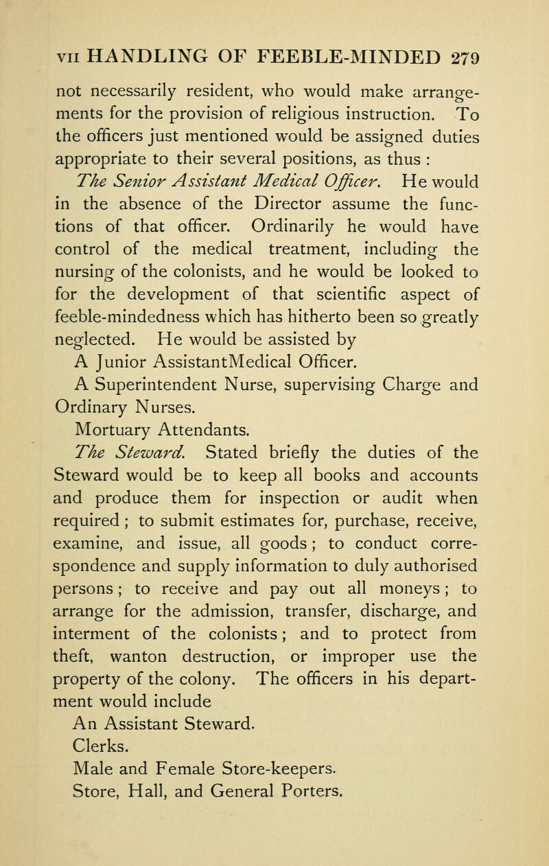 not necessarily resident, who would make arrange- ments for the provision of religious instruction. To the officers just mentioned would be assigned duties appropriate to their several positions, as thus : The Senior Assistant Medical Officer, He would in the absence of the Director assume the func- tions of that officer. Ordinarily he would have control of the medical treatment, including the nursing of the colonists, and he would be looked to for the development of that scientific aspect of feeble-mindedness which has hitherto been so greatly neglected. He would be assisted by A Junior AssistantMedical Officer. A Superintendent Nurse, supervising Charge and Ordinary Nurses. Mortuary Attendants. The Steward. Stated briefly the duties of the Steward would be to keep all books and accounts and produce them for inspection or audit when required ; to submit estimates for, purchase, receive, examine, and issue, all goods; to conduct corre- spondence and supply information to duly authorised persons; to receive and pay out all moneys; to arrange for the admission, transfer, discharge, and interment of the colonists; and to protect from theft, wanton destruction, or improper use the property of the colony. The officers in his depart- ment would include An Assistant Steward. Clerks. Male and Female Store-keepers. Store, Hall, and General Porters,