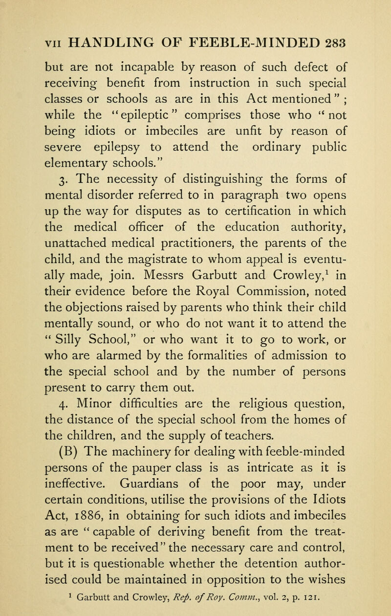 but are not incapable by reason of such defect of receiving benefit from instruction in such special classes or schools as are in this Act mentioned ; while the ''epileptic comprises those who not being idiots or imbeciles are unfit by reason of severe epilepsy to attend the ordinary public elementary schools. 3. The necessity of distinguishing the forms of mental disorder referred to in paragraph two opens up the way for disputes as to certification in which the medical officer of the education authority, unattached medical practitioners, the parents of the child, and the magistrate to whom appeal is eventu- ally made, join. Messrs Garbutt and Crowley,^ in their evidence before the Royal Commission, noted the objections raised by parents who think their child mentally sound, or who do not want it to attend the ** Silly School, or who want it to go to work, or who are alarmed by the formalities of admission to the special school and by the number of persons present to carry them out. 4. Minor difficulties are the religious question, the distance of the special school from the homes of the children, and the supply of teachers. (B) The machinery for dealing with feeble-minded persons of the pauper class is as intricate as it is ineffective. Guardians of the poor may, under certain conditions, utilise the provisions of the Idiots Act, 1886, in obtaining for such idiots and imbeciles as are '' capable of deriving benefit from the treat- ment to be received the necessary care and control, but it is questionable whether the detention author- ised could be maintained in opposition to the wishes ^ Garbutt and Crowley, Rep. of Roy, Comm., vol. 2, p. 121.
