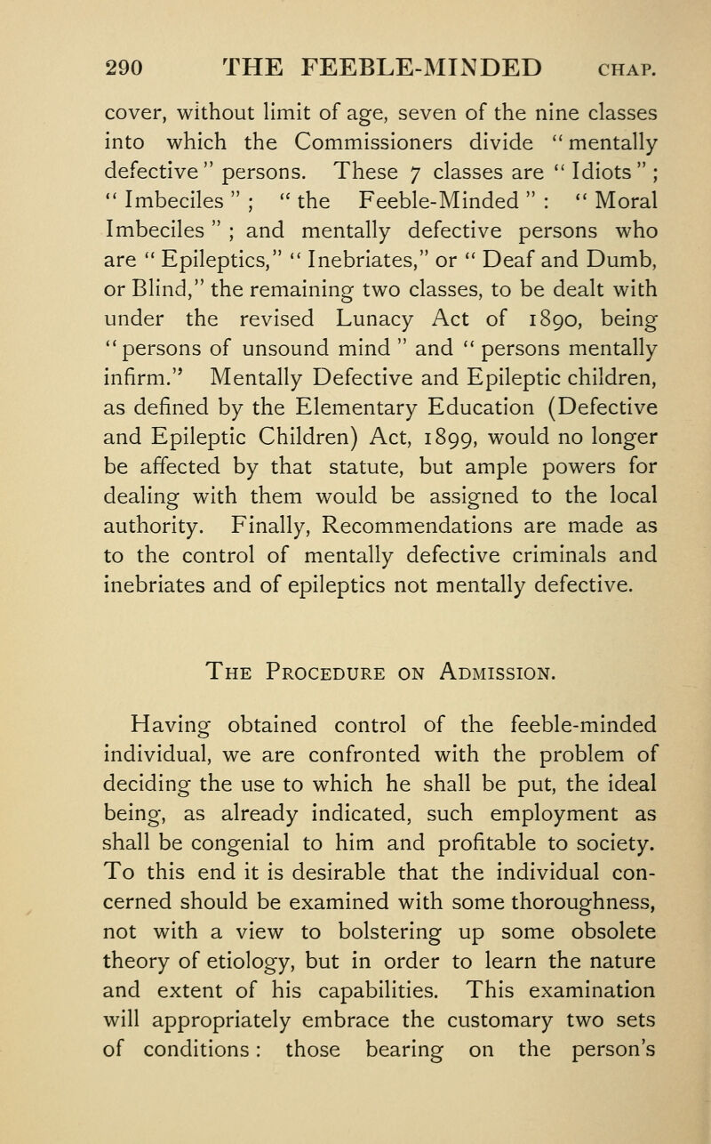 cover, without limit of age, seven of the nine classes into which the Commissioners divide mentally defective persons. These 7 classes are '' Idiots ; '' Imbeciles ; '' the Feeble-Minded : *' Moral Imbeciles ; and mentally defective persons who are Epileptics, Inebriates, or *' Deaf and Dumb, or Blind, the remaining two classes, to be dealt with under the revised Lunacy Act of 1890, being *'persons of unsound mind and '' persons mentally infirm. Mentally Defective and Epileptic children, as defined by the Elementary Education (Defective and Epileptic Children) Act, 1899, would no longer be affected by that statute, but ample powers for dealing with them would be assigned to the local authority. Finally, Recommendations are made as to the control of mentally defective criminals and inebriates and of epileptics not mentally defective. The Procedure on Admission. Having obtained control of the feeble-minded individual, we are confronted with the problem of deciding the use to which he shall be put, the ideal being, as already indicated, such employment as shall be congenial to him and profitable to society. To this end it is desirable that the individual con- cerned should be examined with some thoroughness, not with a view to bolstering up some obsolete theory of etiology, but in order to learn the nature and extent of his capabilities. This examination will appropriately embrace the customary two sets of conditions: those bearing on the person's