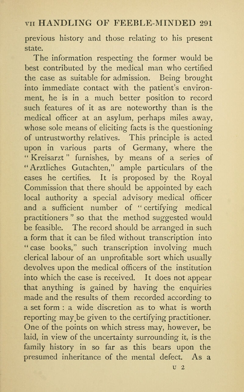 previous history and those relating to his present state. The information respecting the former would be best contributed by the medical man who certified the case as suitable for admission. Being brought into immediate contact with the patient's environ- ment, he is in a much better position to record such features of it as are noteworthy than is the medical officer at an asylum, perhaps miles away, whose sole means of eliciting facts is the questioning of untrustworthy relatives. This principle is acted upon in various parts of Germany, where the *' Kreisarzt furnishes, by means of a series of **Arztliches Gutachten, ample particulars of the cases he certifies. It is proposed by the Royal Commission that there should be appointed by each local authority a special advisory medical officer and a sufficient number of certifying medical practitioners so that the method suggested would be feasible. The record should be arranged in such a form that it can be filed without transcription into case books, such transcription Involving much clerical labour of an unprofitable sort which usually devolves upon the medical officers of the institution into which the case is received. It does not appear that anything Is gained by having the enquiries made and the results of them recorded according to a set form : a wide discretion as to what is worth reporting may^be given to the certifying practitioner. One of the points on which stress may, however, be laid, in view of the uncertainty surrounding It^ is the family history in so far as this bears upon the presumed Inheritance of the mental defect. As a u 2