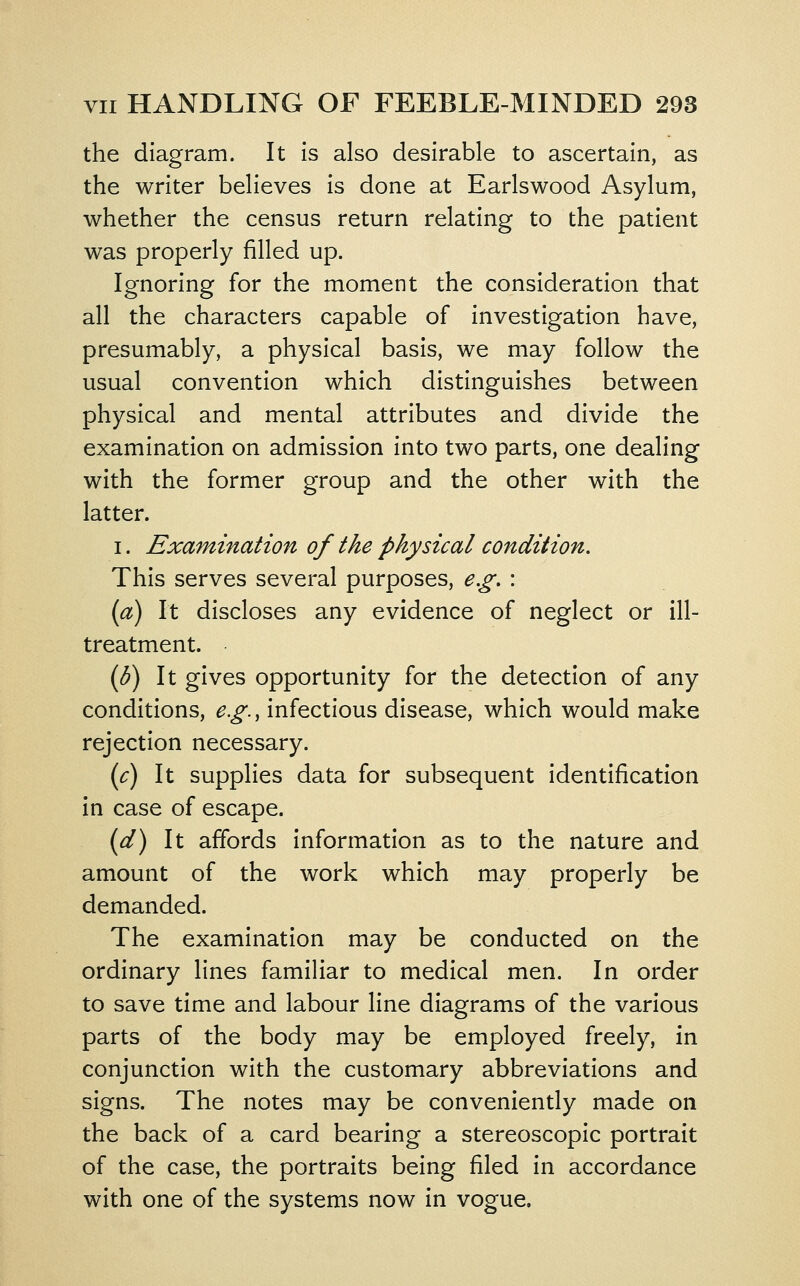 the diagram. It is also desirable to ascertain, as the writer believes is done at Earlswood Asylum, whether the census return relating to the patient was properly filled up. Ignoring for the moment the consideration that all the characters capable of investigation have, presumably, a physical basis, we may follow the usual convention which distinguishes between physical and mental attributes and divide the examination on admission into two parts, one dealing with the former group and the other with the latter. I. Examination of the physical condition. This serves several purposes, e.g. : {a) It discloses any evidence of neglect or ill- treatment. {b) It gives opportunity for the detection of any conditions, e.g., infectious disease, which would make rejection necessary. {c) It supplies data for subsequent identification in case of escape. (d) It affords information as to the nature and amount of the work which may properly be demanded. The examination may be conducted on the ordinary lines familiar to medical men. In order to save time and labour line diagrams of the various parts of the body may be employed freely, in conjunction with the customary abbreviations and signs. The notes may be conveniently made on the back of a card bearing a stereoscopic portrait of the case, the portraits being filed in accordance with one of the systems now in vogue.