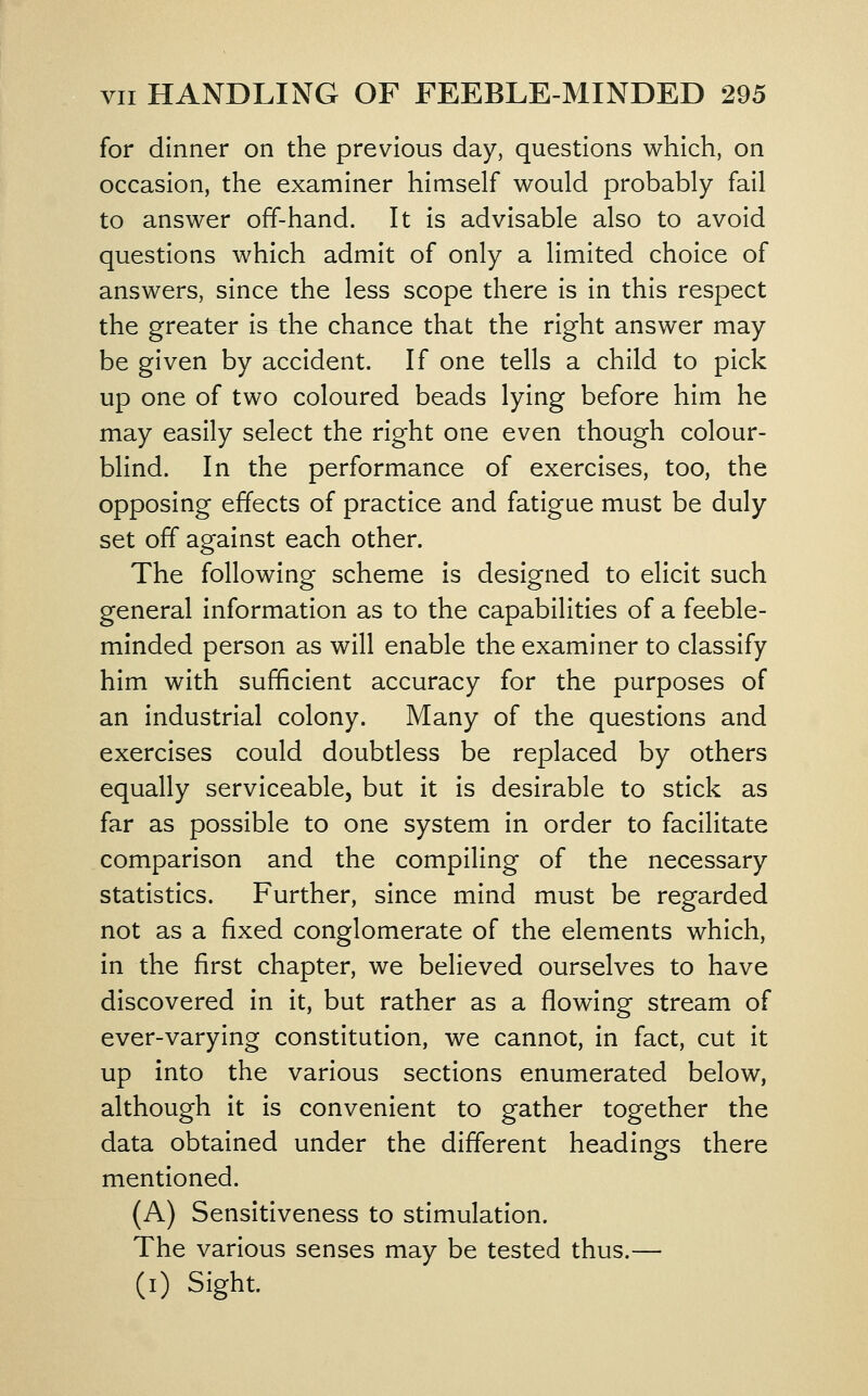 for dinner on the previous day, questions which, on occasion, the examiner himself would probably fail to answer off-hand. It is advisable also to avoid questions which admit of only a limited choice of answers, since the less scope there is in this respect the greater is the chance that the right answer may be given by accident. If one tells a child to pick up one of two coloured beads lying before him he may easily select the right one even though colour- blind. In the performance of exercises, too, the opposing effects of practice and fatigue must be duly set off against each other. The following scheme is designed to elicit such general information as to the capabilities of a feeble- minded person as will enable the examiner to classify him with sufficient accuracy for the purposes of an industrial colony. Many of the questions and exercises could doubtless be replaced by others equally serviceable, but it is desirable to stick as far as possible to one system in order to facilitate comparison and the compiling of the necessary statistics. Further, since mind must be regarded not as a fixed conglomerate of the elements which, in the first chapter, we believed ourselves to have discovered In it, but rather as a flowing stream of ever-varying constitution, we cannot, in fact, cut it up into the various sections enumerated below, although it is convenient to gather together the data obtained under the different headings there mentioned. (A) Sensitiveness to stimulation. The various senses may be tested thus.— (i) Sight