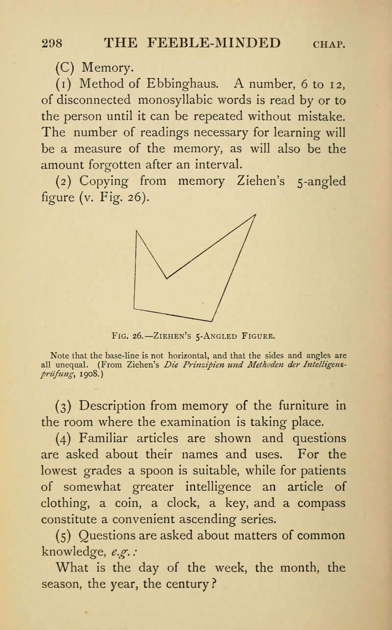 (C) Memory. (i) Method of Ebblnghaus. A number, 6 to 12, of disconnected monosyllabic words is read by or to the person until it can be repeated without mistake. The number of readings necessary for learning will be a measure of the memory, as will also be the amount forgotten after an interval. (2) Copying from memory Ziehen's 5-angled figure (v. Fig. 26). Fig. 26.—Ziehen's 5-Angled Figure. Note that the base-line is not horizontal, and that the sides and angles are all unequal. (From Ziehen's Die Prinzipien und Methoden der Intelligenz- prufungy 1908.) (3) Description from memory of the furniture in the room where the examination is taking place. (4) Familiar articles are shown and questions are asked about their names and uses. For the lowest grades a spoon is suitable, while for patients of somewhat greater intelligence an article of clothing, a coin, a clock, a key, and a compass constitute a convenient ascending series. (5) Questions are asked about matters of common knowledge, e.g,: What is the day of the week, the month, the season, the year, the century .-^