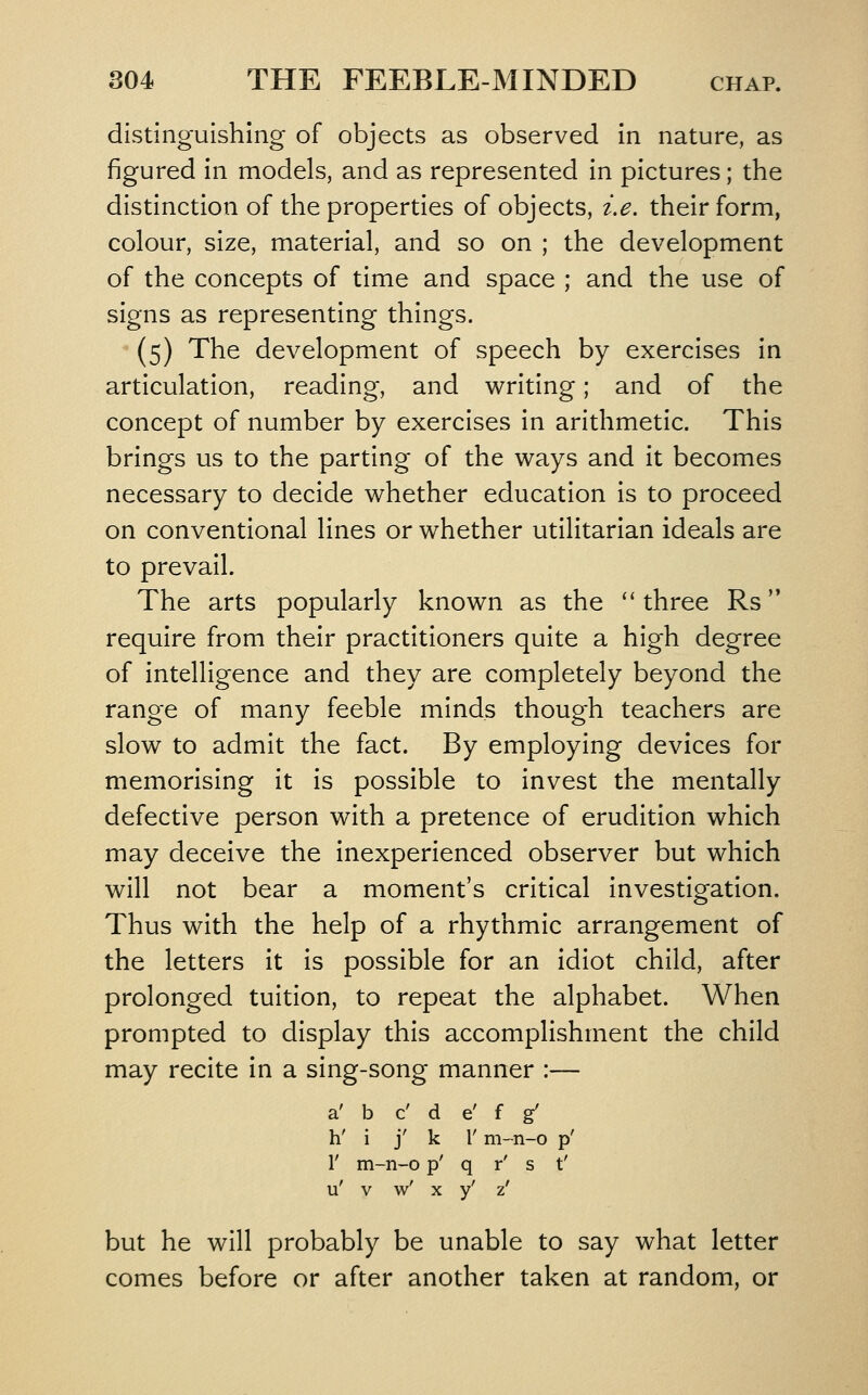 distinguishing of objects as observed in nature, as figured in models, and as represented in pictures; the distinction of the properties of objects, i.e. their form, colour, size, material, and so on ; the development of the concepts of time and space ; and the use of signs as representing things. (5) The development of speech by exercises in articulation, reading, and writing; and of the concept of number by exercises in arithmetic. This brings us to the parting of the ways and it becomes necessary to decide whether education is to proceed on conventional lines or whether utilitarian ideals are to prevail. The arts popularly known as the three Rs require from their practitioners quite a high degree of intelligence and they are completely beyond the range of many feeble minds though teachers are slow to admit the fact. By employing devices for memorising it is possible to invest the mentally defective person with a pretence of erudition which may deceive the inexperienced observer but which will not bear a moment's critical investigation. Thus with the help of a rhythmic arrangement of the letters it is possible for an idiot child, after prolonged tuition, to repeat the alphabet. When prompted to display this accomplishment the child may recite in a sing-song manner :— a' b c' d e' f g' h' i j' k I' m-n-o p' r m-n-o p' q r' s t' u' V w' X y' z' but he will probably be unable to say what letter comes before or after another taken at random, or