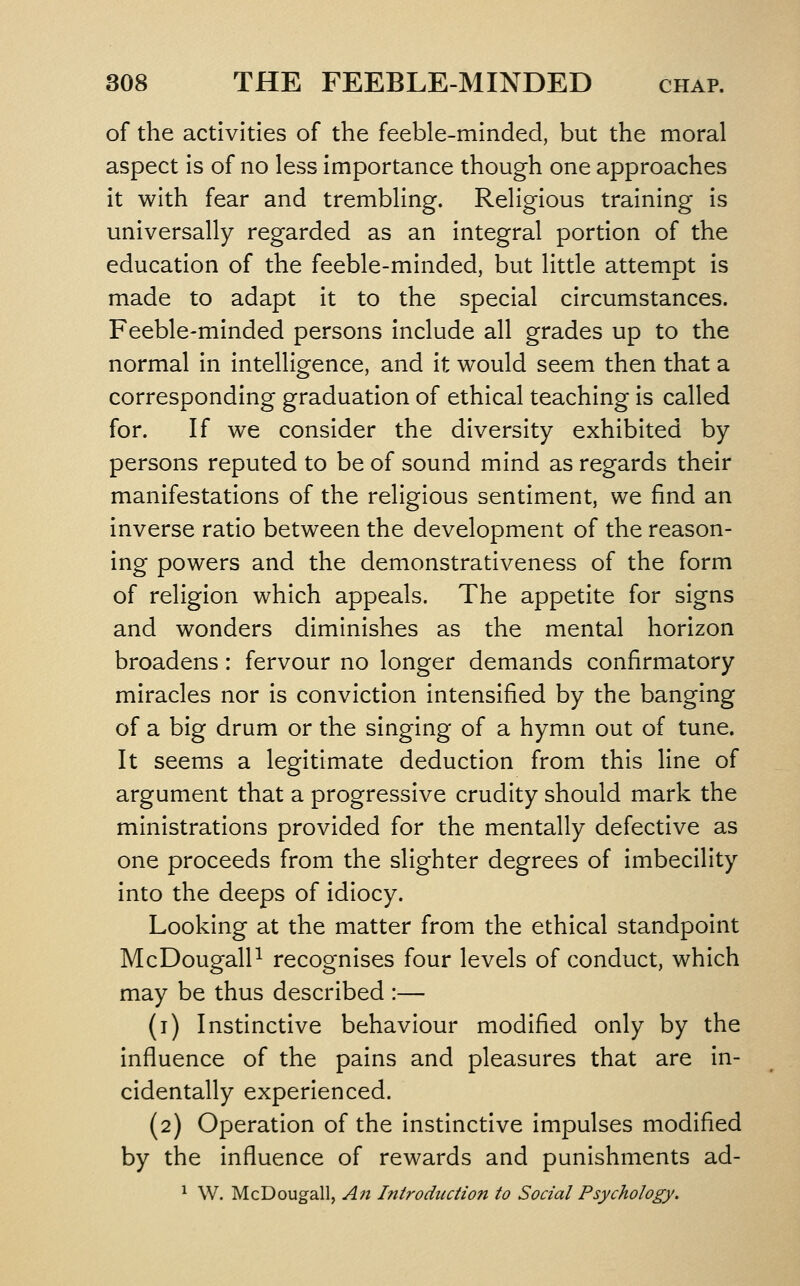 of the activities of the feeble-minded, but the moral aspect is of no less importance though one approaches it with fear and trembling. Religious training is universally regarded as an integral portion of the education of the feeble-minded, but little attempt is made to adapt it to the special circumstances. Feeble-minded persons include all grades up to the normal in intelligence, and it would seem then that a corresponding graduation of ethical teaching is called for. If we consider the diversity exhibited by persons reputed to be of sound mind as regards their manifestations of the religious sentiment, we find an inverse ratio between the development of the reason- ing powers and the demonstrativeness of the form of religion which appeals. The appetite for signs and wonders diminishes as the mental horizon broadens: fervour no longer demands confirmatory miracles nor is conviction intensified by the banging of a big drum or the singing of a hymn out of tune. It seems a legitimate deduction from this line of argument that a progressive crudity should mark the ministrations provided for the mentally defective as one proceeds from the slighter degrees of imbecility into the deeps of idiocy. Looking at the matter from the ethical standpoint McDougalP recognises four levels of conduct, which may be thus described :— (i) Instinctive behaviour modified only by the influence of the pains and pleasures that are in- cidentally experienced. (2) Operation of the instinctive impulses modified by the influence of rewards and punishments ad- ^ W. McDougall, An Introduction to Social Psychology.