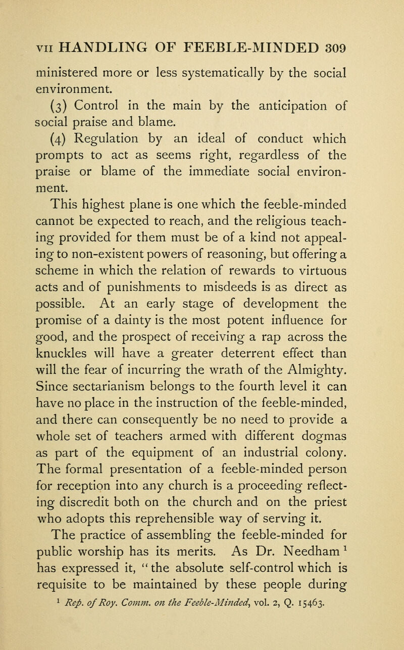 ministered more or less systematically by the social environment. (3) Control in the main by the anticipation of social praise and blame. (4) Regulation by an ideal of conduct which prompts to act as seems right, regardless of the praise or blame of the immediate social environ- ment. This highest plane is one which the feeble-minded cannot be expected to reach, and the religious teach- ing provided for them must be of a kind not appeal- ing to non-existent powers of reasoning, but offering a scheme in which the relation of rewards to virtuous acts and of punishments to misdeeds is as direct as possible. At an early stage of development the promise of a dainty is the most potent influence for good, and the prospect of receiving a rap across the knuckles will have a greater deterrent effect than will the fear of incurring the wrath of the Almighty. Since sectarianism belongs to the fourth level it can have no place in the instruction of the feeble-minded, and there can consequently be no need to provide a whole set of teachers armed with different dogmas as part of the equipment of an industrial colony. The formal presentation of a feeble-minded person for reception into any church is a proceeding reflect- ing discredit both on the church and on the priest who adopts this reprehensible way of serving it. The practice of assembling the feeble-minded for public worship has its merits. As Dr. Needham ^ has expressed it, ''the absolute self-control which is requisite to be maintained by these people during 1 Rep. of Roy. Comm. on the Feeble-Minded^ vol. 2, Q. 15463.