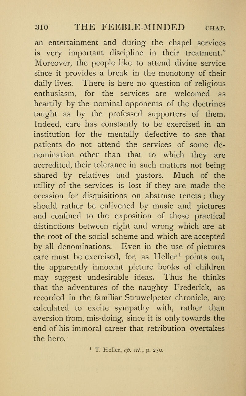 an entertainment and during the chapel services Is very Important discipline In their treatment. Moreover, the people like to attend divine service since it provides a break In the monotony of their daily lives. There Is here no question of religious enthusiasm, for the services are welcomed as heartily by the nominal opponents of the doctrines taught as by the professed supporters of them. Indeed, care has constantly to be exercised In an institution for the mentally defective to see that patients do not attend the services of some de- nomination other than that to which they are accredited, their tolerance In such matters not being shared by relatives and pastors. Much of the utility of the services is lost if they are made the occasion for disquisitions on abstruse tenets ; they should rather be enlivened by music and pictures and confined to the exposition of those practical distinctions between right and wrong which are at the root of the social scheme and which are accepted by all denominations. Even in the use of pictures care must be exercised, for, as Heller^ points out, the apparently innocent picture books of children may suggest undesirable ideas. Thus he thinks that the adventures of the naughty Frederick, as recorded in the familiar Struwelpeter chronicle, are calculated to excite sympathy with, rather than aversion from, mis-doing, since it Is only towards the end of his Immoral career that retribution overtakes the hero. 1 T. Heller, op. cit.^ p. 250.