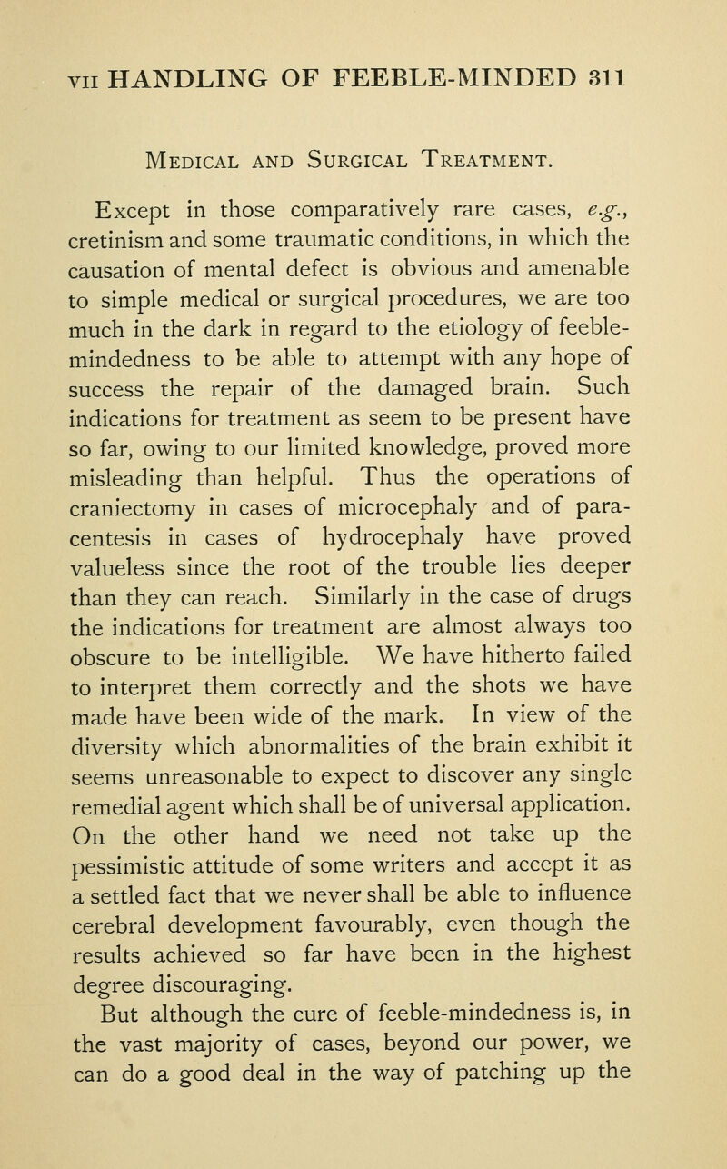 Medical and Surgical Treatment. Except in those comparatively rare cases, e.g., cretinism and some traumatic conditions, in which the causation of mental defect is obvious and amenable to simple medical or surgical procedures, we are too much in the dark in regard to the etiology of feeble- mindedness to be able to attempt with any hope of success the repair of the damaged brain. Such indications for treatment as seem to be present have so far, owing to our limited knowledge, proved more misleading than helpful. Thus the operations of craniectomy in cases of microcephaly and of para- centesis in cases of hydrocephaly have proved valueless since the root of the trouble lies deeper than they can reach. Similarly in the case of drugs the indications for treatment are almost always too obscure to be intelligible. We have hitherto failed to interpret them correcdy and the shots we have made have been wide of the mark. In view of the diversity which abnormalities of the brain exhibit it seems unreasonable to expect to discover any single remedial agent which shall be of universal application. On the other hand we need not take up the pessimistic attitude of some writers and accept it as a settled fact that we never shall be able to influence cerebral development favourably, even though the results achieved so far have been in the highest degree discouraging. But although the cure of feeble-mindedness is, in the vast majority of cases, beyond our power, we can do a good deal in the way of patching up the