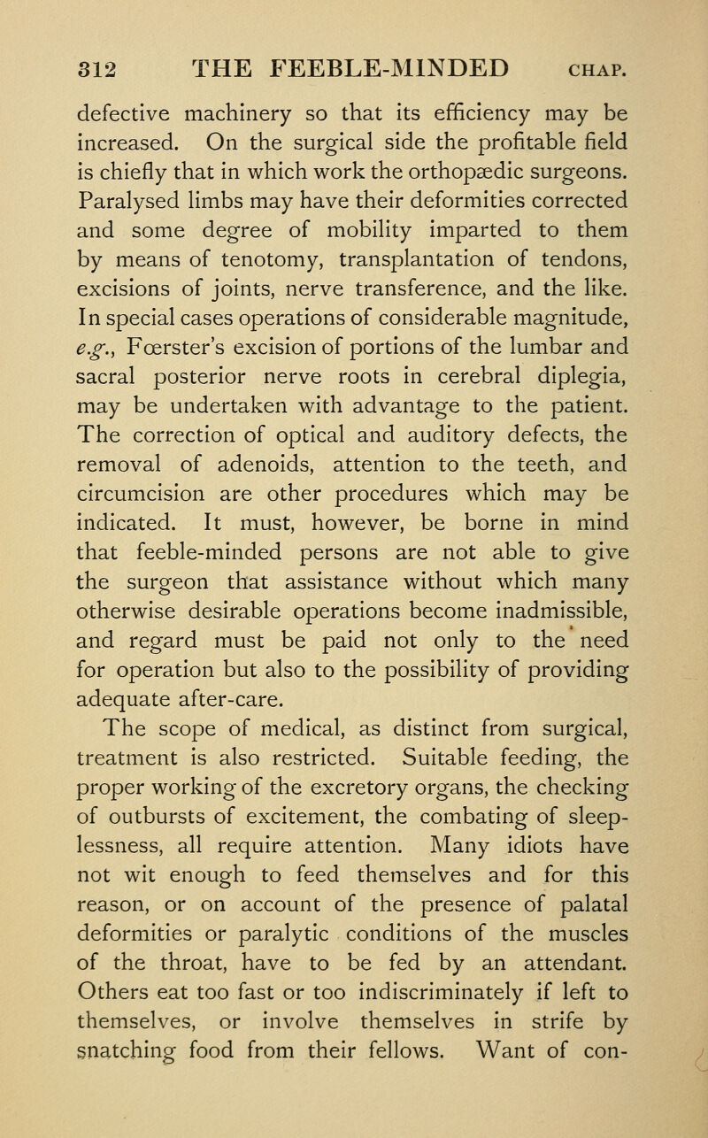 defective machinery so that its efficiency may be increased. On the surgical side the profitable field is chiefly that in which work the orthopaedic surgeons. Paralysed limbs may have their deformities corrected and some degree of mobility imparted to them by means of tenotomy, transplantation of tendons, excisions of joints, nerve transference, and the like. In special cases operations of considerable magnitude, e.g., Foerster's excision of portions of the lumbar and sacral posterior nerve roots in cerebral diplegia, may be undertaken with advantage to the patient. The correction of optical and auditory defects, the removal of adenoids, attention to the teeth, and circumcision are other procedures which may be indicated. It must, however, be borne in mind that feeble-minded persons are not able to give the surgeon that assistance without which many otherwise desirable operations become inadmissible, and regard must be paid not only to the need for operation but also to the possibility of providing adequate after-care. The scope of medical, as distinct from surgical, treatment is also restricted. Suitable feeding, the proper working of the excretory organs, the checking of outbursts of excitement, the combating of sleep- lessness, all require attention. Many idiots have not wit enough to feed themselves and for this reason, or on account of the presence of palatal deformities or paralytic conditions of the muscles of the throat, have to be fed by an attendant. Others eat too fast or too indiscriminately if left to themselves, or involve themselves in strife by gnatching food from their fellows. Want of con-