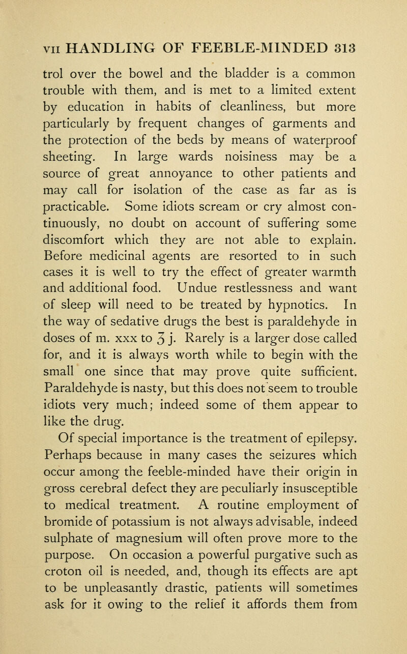 trol over the bowel and the bladder is a common trouble with them, and is met to a limited extent by education in habits of cleanliness, but more particularly by frequent changes of garments and the protection of the beds by means of waterproof sheeting. In large wards noisiness may be a source of great annoyance to other patients and may call for isolation of the case as far as is practicable. Some idiots scream or cry almost con- tinuously, no doubt on account of suffering some discomfort which they are not able to explain. Before medicinal agents are resorted to in such cases it is well to try the effect of greater warmth and additional food. Undue restlessness and want of sleep will need to be treated by hypnotics. In the way of sedative drugs the best is paraldehyde in doses of m. xxx to 3 j- Rarely is a larger dose called for, and it is always worth while to begin with the small one since that may prove quite sufficient. Paraldehyde is nasty, but this does not seem to trouble idiots very much; indeed some of them appear to like the drug. Of special importance is the treatment of epilepsy. Perhaps because in many cases the seizures which occur among the feeble-minded have their origin in gross cerebral defect they are peculiarly insusceptible to medical treatment. A routine employment of bromide of potassium is not always advisable, indeed sulphate of magnesium will often prove more to the purpose. On occasion a powerful purgative such as croton oil is needed., and, though its effects are apt to be unpleasantly drastic, patients will sometimes ask for it owing to the relief it affords them from