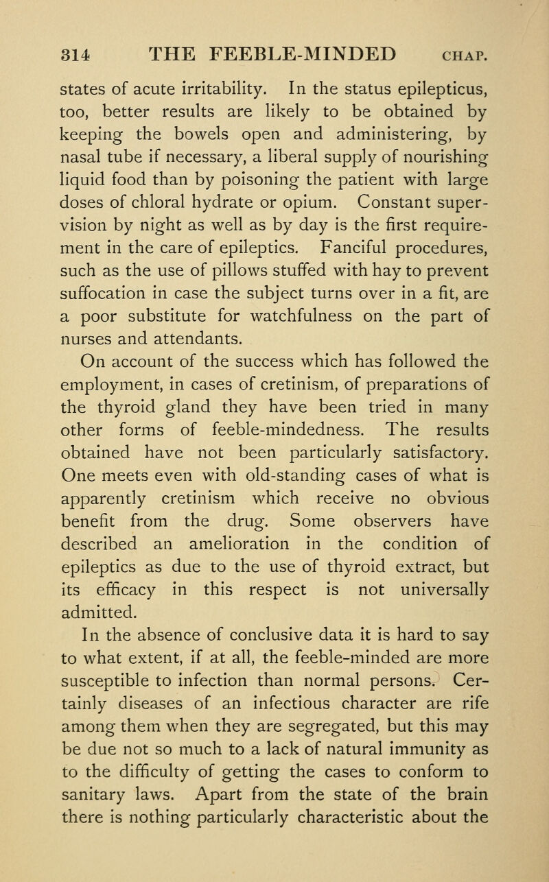 states of acute irritability. In the status epilepticus, too, better results are likely to be obtained by keeping the bowels open and administering, by nasal tube if necessary, a liberal supply of nourishing liquid food than by poisoning the patient with large doses of chloral hydrate or opium. Constant super- vision by night as well as by day is the first require- ment in the care of epileptics. Fanciful procedures, such as the use of pillows stuffed with hay to prevent suffocation in case the subject turns over in a fit, are a poor substitute for watchfulness on the part of nurses and attendants. On account of the success which has followed the employment, in cases of cretinism, of preparations of the thyroid gland they have been tried in many other forms of feeble-mindedness. The results obtained have not been particularly satisfactory. One meets even with old-standing cases of what is apparently cretinism which receive no obvious benefit from the drug. Some observers have described an amelioration in the condition of epileptics as due to the use of thyroid extract, but its efficacy in this respect is not universally admitted. In the absence of conclusive data it is hard to say to what extent, if at all, the feeble-minded are more susceptible to infection than normal personsv Cer- tainly diseases of an infectious character are rife among them when they are segregated, but this may be due not so much to a lack of natural immunity as to the difficulty of getting the cases to conform to sanitary laws. Apart from the state of the brain there is nothing particularly characteristic about the