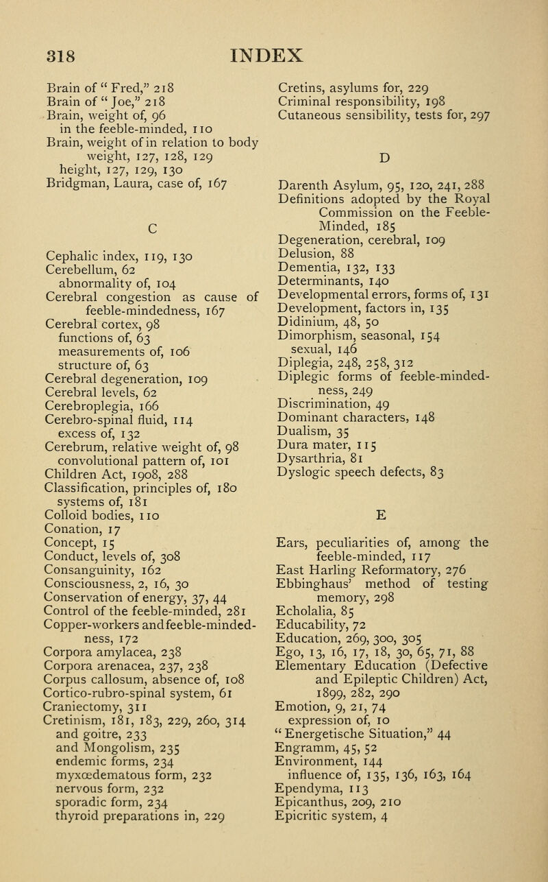 Brain of  Fred, 218 Brain of  Joe, 218 Brain, weight of, 96 in the feeble-minded, no Brain, weight of in relation to body weight, 127, 128, 129 height, 127, 129, 130 Bridgman, Laura, case of, 167 CephaHc index, 119, 130 Cerebellum, 62 abnormality of, 104 Cerebral congestion as cause of feeble-mindedness, 167 Cerebral cortex, 98 functions of, 63 measurements of, 106 structure of, 63 Cerebral degeneration, 109 Cerebral levels, 62 Cerebroplegia, 166 Cerebro-spinal fluid, 114 excess of, 132 Cerebrum, relative weight of, 98 convolutional pattern of, loi Children Act, 1908, 288 Classification, principles of, 180 systems of, 181 Colloid bodies, no Conation, 17 Concept, 15 Conduct, levels of, 308 Consanguinity, 162 Consciousness, 2, 16, 30 Conservation of energy, 37, 44 Control of the feeble-minded, 281 Copper-workers andfeeble-minded- ness, 172 Corpora amylacea, 238 Corpora arenacea, 237, 238 Corpus callosum, absence of, 108 Cortico-rubro-spinal system, 61 Craniectomy, 311 Cretinism, 181, 183, 229, 260, 314 and goitre, 233 and Mongolism, 235 endemic forms, 234 myxoedematous form, 232 nervous form, 232 sporadic form, 234 thyroid preparations in, 229 Cretins, asylums for, 229 Criminal responsibility, 198 Cutaneous sensibility, tests for, 297 D Darenth Asylum, 95, 120, 241, 288 Definitions adopted by the Royal Commission on the Feeble- Minded, 185 Degeneration, cerebral, 109 Delusion, 88 Dementia, 132, 133 Determinants, 140 Developmental errors, forms of, 131 Development, factors in, 135 Didinium, 48, 50 Dimorphism, seasonal, 154 sexual, 146 Diplegia, 248, 258, 312 Diplegic forms of feeble-minded- ness, 249 Discrimination, 49 Dominant characters, 148 Duahsm, 35 Dura mater, 115 Dysarthria, 81 Dyslogic speech defects, 83 Ears, peculiarities of, among the feeble-minded, 117 East Harling Reformatory, 276 Ebbinghaus' method of testing memory, 298 Echolalia, 85 Educability, 72 Education, 269, 300, 305 Ego, 13, 16, 17, 18, 30, 65, 71, 88 Elementary Education (Defective and Epileptic Children) Act, 1899, 282, 290 Emotion, 9, 21, 74 expression of, 10  Energetische Situation, 44 Engramm, 45, 52 Environment, 144 influence of, 135, 136, 163, 164 Ependyma, 113 Epicanthus, 209, 210 Epicritic system, 4