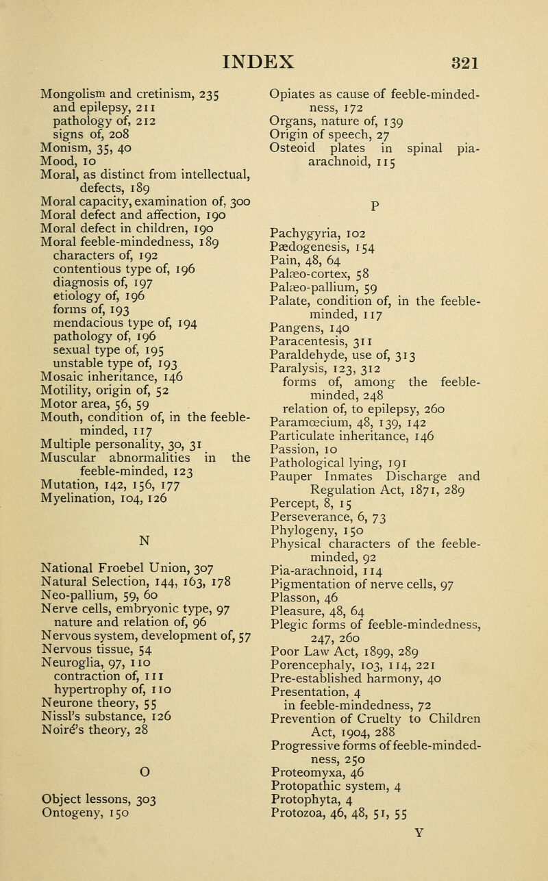 Mongolism and cretinism, 235 and epilepsy, 211 pathology of, 212 signs of, 208 Monism, 35, 40 Mood, 10 Moral, as distinct from intellectual, defects, 189 Moral capacity, examination of, 300 Moral defect and affection, 190 Moral defect in children, 190 Moral feeble-mindedness, 189 characters of, 192 contentious type of, 196 diagnosis of, 197 etiology of, 196 forms of, 193 mendacious type of, 194 pathology of, 196 sexual type of, 195 unstable type of, 193 Mosaic inheritance, 146 Motility, origin of, 52 Motor area, 56, 59 Mouth, condition of, in the feeble- minded, 117 Multiple personality, 30, 31 Muscular abnormalities in the feeble-minded, 123 Mutation, 142, 156, 177 Myehnation, 104, 126 N National Froebel Union, 307 Natural Selection, 144, 163, 178 Neo-pallium, 59, 60 Nerve cells, embryonic type, 97 nature and relation of, 96 Nervous system, development of, 57 Nervous tissue, 54 Neuroglia, 97, no contraction of, in hypertrophy of, no Neurone theory, 55 NissFs substance, 126 Noird's theory, 28 Object lessons, 303 Ontogeny, 150 Opiates as cause of feeble-minded- ness, 172 Organs, nature of, 139 Origin of speech, 27 Osteoid plates in spinal pia- arachnoid, 115 Pachygyria, 102 Paedogenesis, 154 Pain, 48, 64 Palaeo-cortex, 58 PaliEO-pallium, 59 Palate, condition of, in the feeble- minded, 117 Pangens, 140 Paracentesis, 3n Paraldehyde, use of, 313 Paralysis, 123, 312 forms of, among the feeble- minded, 248 relation of, to epilepsy, 260 Paramoecium, 48, 139, 142 Particulate inheritance, 146 Passion, 10 Pathological lying, 191 Pauper Inmates Discharge and Regulation Act, 1871, 289 Percept, 8, 15 Perseverance, 6, ']2i Phylogeny, 150 Physical characters of the feeble- minded, 92 Pia-arachnoid, 114 Pigmentation of nerve cells, 97 Plasson, 46 Pleasure, 48, 64 Plegic forms of feeble-mindedness, 247, 260 Poor Law Act, 1899, 289 Porencephaly, 103, 114, 221 Pre-established harmony, 40 Presentation, 4 in feeble-mindedness, 72 Prevention of Cruelty to Children Act, 1904, 288 Progressive forms of feeble-minded- ness, 250 Proteomyxa, 46 Protopathic system, 4 Protophyta, 4 Protozoa, 46, 48, 51, 55