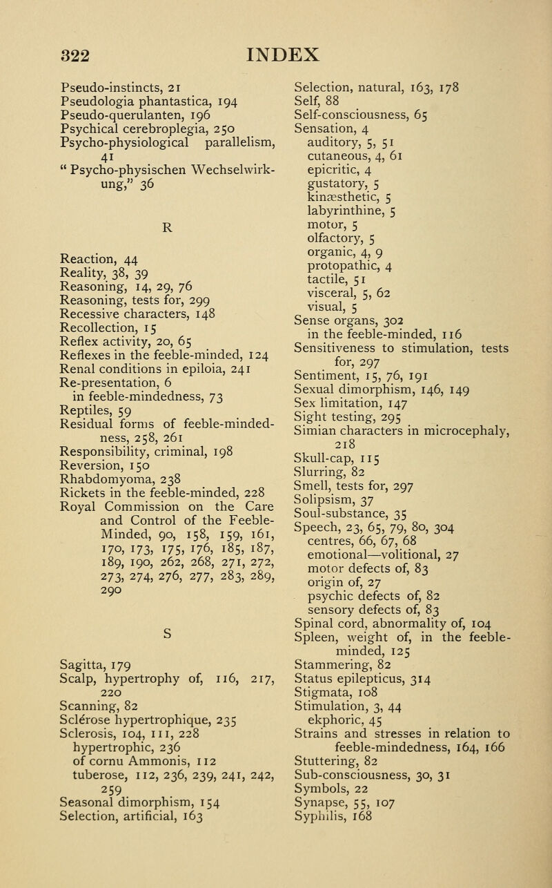 Pseudo-instincts, 21 Pseudologia phantastica, 194 Pseudo-querulanten, 196 Psychical cerebroplegia, 250 Psycho-physiological parallelism,  Psycho-physischen Wechselwirk- ung, 36 R Reaction, 44 Reality, 38, 39 Reasoning, 14, 29, 76 Reasoning, tests for, 299 Recessive characters, 148 Recollection, 15 Reflex activity, 20, 65 Reflexes in the feeble-minded, 124 Renal conditions in epiloia, 241 Re-presentation, 6 in feeble-mindedness, 73 Reptiles, 59 Residual forms of feeble-minded- ness, 258, 261 Responsibility, criminal, 198 Reversion, 150 Rhabdomyoma, 238 Rickets in the feeble-minded, 228 Royal Commission on the Care and Control of the Feeble- Minded, 90, 158, 159, 161, 170, 173, 175, 176, 185, 187, 189, 190, 262, 268, 271, 272, 273, 274, 276, 277, 283, 289, 290 Sagitta, 179 Scalp, hypertrophy of, 116, 217, 220 Scanning, 82 Sclerose hypertrophique, 235 Sclerosis, 104, iii, 228 hypertrophic, 236 of cornu Ammonis, 112 tuberose, 112, 236, 239, 241, 242, 259 Seasonal dimorphism, 154 Selection, artificial, 163 Selection, natural, 163, 178 Self, 88 Self-consciousness, 65 Sensation, 4 auditory, 5, 51 cutaneous, 4, 61 epicritic, 4 gustatory, 5 kinaesthetic, 5 labyrinthine, 5 motor, 5 olfactory, 5 organic, 4, 9 protopathic, 4 tactile, 51 visceral, 5, 62 visual, 5 Sense organs, 302 in the feeble-minded, 116 Sensitiveness to stimulation, tests for, 297 Sentiment, 15, 76, 191 Sexual dimorphism, 146, 149 Sex limitation, 147 Sight testing, 295 Simian characters in microcephaly, 218 Skull-cap, 115 Slurring, 82 Smell, tests for, 297 Solipsism, 37 Soul-substance, 35 Speech, 23, 65, 79, 80, 304 centres, 66, 67, 68 emotional—volitional, 27 motor defects of, 83 origin of, 27 psychic defects of, 82 sensory defects of, 8^ Spinal cord, abnormality of, 104 Spleen, weight of, in the feeble- minded, 125 Stammering, 82 Status epilepticus, 314 Stigmata, 108 Stimulation, 3, 44 ekphoric, 45 Strains and stresses in relation to feeble-mindedness, 164, 166 Stuttering, 82 Sub-consciousness, 30, 31 Symbols, 22 Synapse, 55, 107 Syphilis, 168