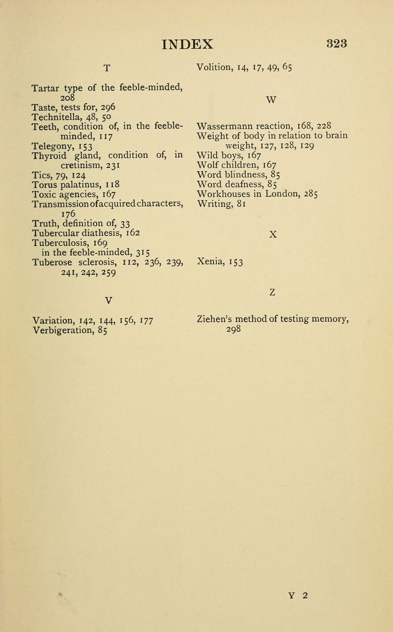 Volition, 14, 17, 49, 65 Tartar type of the feeble-minded, 208 W Taste, tests for, 296 Technitella, 48, 50 Teeth, condition of, in the feeble- Wassermann reaction, 168, 228 minded, 117 Weight of body in relation to brain Telegony, 153 _ weight, 127, 128, 129 Thyroid gland, condition of, in Wild boys, 167 cretmism, 231 Tics, 79, 124 Torus palatinus, 118 Toxic agencies, 167 Transmission of acquired characters, 176 Truth, definition of, 33 Tubercular diathesis, 162 Tuberculosis, 169 in the feeble-minded, 315 Tuberose sclerosis, 112, 236, 239, 241, 242, 259 Wolf children, 167 Word blindness, 85 Word deafness, 85 Workhouses in London, 285 Writing, 81 X Xenia, 153 Variation, 142, 144, 156, 177 Verbigeration, 85 Ziehen's method of testing memory, 298 Y 2