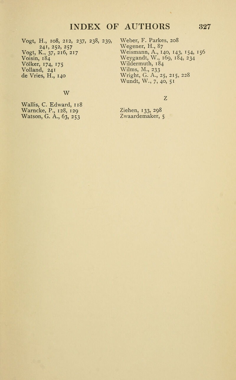 Vogt, H., io8, 212, 237, 238, 239, 241,252,257 Vogt, K., 37, 216, 217 Voisin, 184 Volker, 174, 175 Volland, 241 de Vries, H., 140 Weber, F. Parkes, 208 Wegener, H., 87 Weismann, A., 140, 143, 154, 156 Weygandt, W., 169, 184, 234 Wildermuth, 184 Wilms, M., 233 Wright, G. A., 25, 215, 228 Wundt, W., 7, 40, 51 W Warncke, P., 128, 129 Watson, G. A., 63, 253 Ziehen, 133, 298 Zwaardemaker, 5