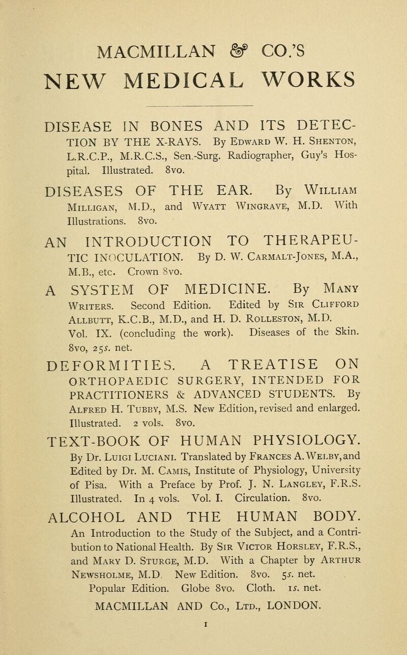 MACMILLAN ^ CO.'S NEW MEDICAL WORKS DISEASE IN BONES AND ITS DETEC- TION BY THE X-RAYS. By Edward W. H. Shenton, L.R.C.P., M.R.C.S., Sen.-Surg. Radiographer, Guy's Hos- pital. Illustrated. 8vo. DISEASES OF THE EAR. By William MiLLiGAN, M.D., and Wyatt Wingrave, M.D. With Illustrations. 8vo. AN INTRODUCTION TO THERAPEU- TIC INOCULATION. By D. W. Carmalt-Jones, M.A., M.B., etc. Crown 8vo. A SYSTEM OF MEDICINE. By Many Writers. Second Edition. Edited by Sir Clifford Allbutt, K.C.B., M.D., and H. D. Rolleston, M.D. Vol. IX. (concluding the work). Diseases of the Skin. Svo, 255. net. DEFORMITIES. A TREATISE ON ORTHOPAEDIC SURGERY, INTENDED FOR PRACTITIONERS & ADVANCED STUDENTS. By Alfred H. Tubby, M.S. New Edition, revised and enlarged. Illustrated. 2 vols. Svo. TEXT-BOOK OF HUMAN PHYSIOLOGY. By Dr. LuiGi Luciani. Translated by Frances A. WELBY,and Edited by Dr. M. Camis, Institute of Physiology, University of Pisa. With a Preface by Prof. J. N. Langley, F.R.S. Illustrated. In 4 vols. Vol. I. Circulation. Svo. ALCOHOL AND THE HUMAN BODY. An Introduction to the Study of the Subject, and a Contri- bution to National Health. By Sir Victor Horsley, F.R.S., and Mary D. Sturge, M.D. With a Chapter by Arthur Newsholme, M.D. New Edition. Svo. 53-. net. Popular Edition. Globe Svo. Cloth, i^. net.