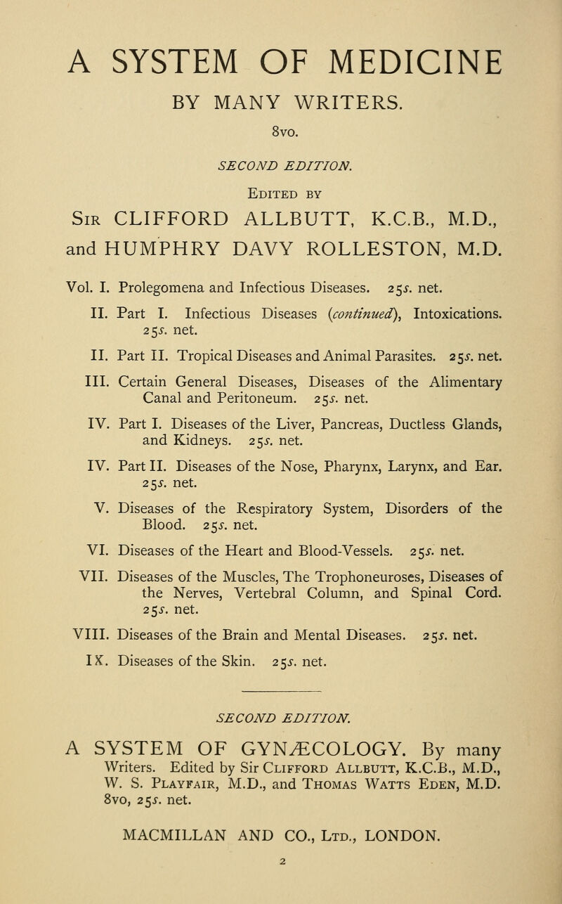 BY MANY WRITERS. 8vo. SECOND EDITION. Edited by Sir CLIFFORD ALLBUTT, K.C.B., M.D., and HUMPHRY DAVY ROLLESTON, M.D. Vol. I. Prolegomena and Infectious Diseases. 2 5J-. net. II. Part I. Infectious Diseases {continued)^ Intoxications. 255-. net. II. Part II. Tropical Diseases and Animal Parasites. 25j-.net. III. Certain General Diseases, Diseases of the Alimentary Canal and Peritoneum. 25J-. net. IV. Part I. Diseases of the Liver, Pancreas, Ductless Glands, and Kidneys. 255-. net. IV. Part II. Diseases of the Nose, Pharynx, Larynx, and Ear. 253-. net. V. Diseases of the Respiratory System, Disorders of the Blood. 255-. net. VI. Diseases of the Heart and Blood-Vessels. 255-. net. VII. Diseases of the Muscles, The Trophoneuroses, Diseases of the Nerves, Vertebral Column, and Spinal Cord. 25^-. net. VIII. Diseases of the Brain and Mental Diseases. 2 5J. net. IK. Diseases of the Skin. 2^s. net. SECOND EDITION. A SYSTEM OF GYNECOLOGY. By many Writers. Edited by Sir Clifford Allbutt, K.C.B., M.D., W. S. Playfair, M.D., and Thomas Watts Eden, M.D. 8vo, 2^s. net.