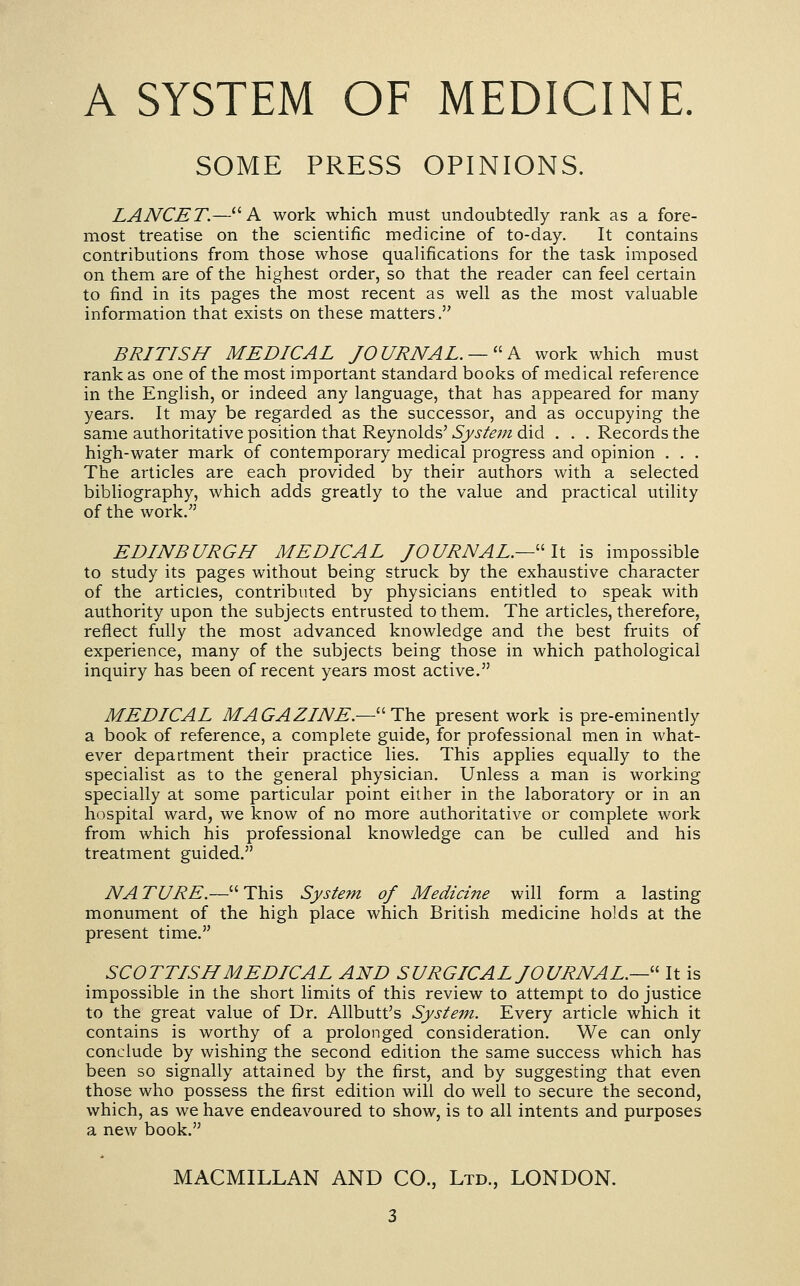SOME PRESS OPINIONS. LANCET.—A work which must undoubtedly rank as a fore- most treatise on the scientific medicine of to-day. It contains contributions from those whose qualifications for the task imposed on them are of the highest order, so that the reader can feel certain to find in its pages the most recent as well as the most valuable information that exists on these matters. BRITISH MEDICAL JOURNAL. —■ P^ work which must rank as one of the most important standard books of medical reference in the English, or indeed any language, that has appeared for many years. It may be regarded as the successor, and as occupying the same authoritative position that Reynolds' System did . . . Records the high-water mark of contemporary medical progress and opinion . . . The articles are each provided by their authors with a selected bibliography, which adds greatly to the value and practical utility of the work, EDINBURGH MEDICAL JOURNAL.—''It is impossible to study its pages without being struck by the exhaustive character of the articles, contributed by physicians entitled to speak with authority upon the subjects entrusted to them. The articles, therefore, reflect fully the most advanced knowledge and the best fruits of experience, many of the subjects being those in which pathological inquiry has been of recent years most active. MEDICAL MAGAZINE.—''The present work is pre-eminently a book of reference, a complete guide, for professional men in what- ever department their practice lies. This applies equally to the specialist as to the general physician. Unless a man is working specially at some particular point either in the laboratory or in an hospital ward, we know of no more authoritative or complete work from which his professional knowledge can be culled and his treatment guided. NA TURE.— This System of Medicine will form a lasting monument of the high place which British medicine holds at the present time. SCOTTISH MEDICAL AND SURGICAL JOURNAL.—'' It is impossible in the short hmits of this review to attempt to do justice to the great value of Dr. Allbutt's System. Every article which it contains is worthy of a prolonged consideration. We can only conclude by wishing the second edition the same success which has been so signally attained by the first, and by suggesting that even those who possess the first edition will do well to secure the second, which, as we have endeavoured to show, is to all intents and purposes a new book. MACMILLAN AND CO., Ltd., LONDON.