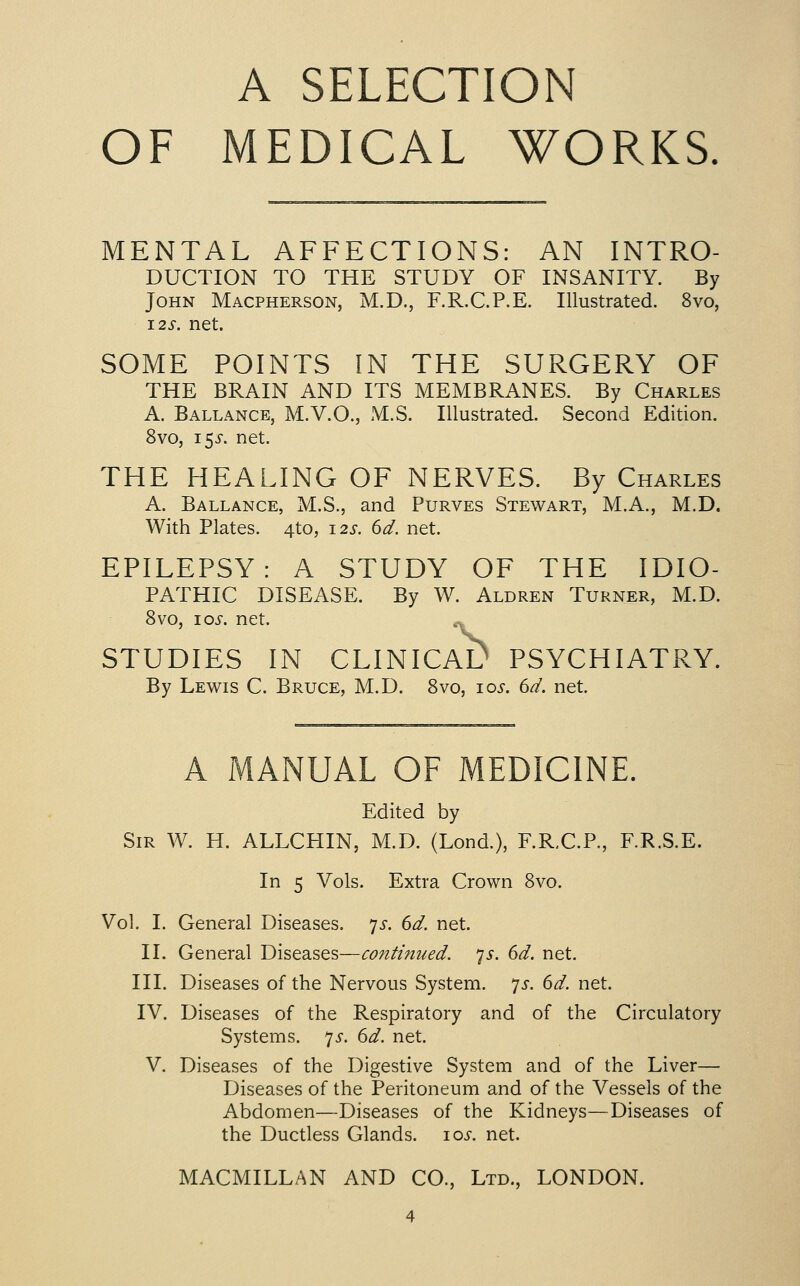 A SELECTION OF MEDICAL WORKS MENTAL AFFECTIONS: AN INTRO- DUCTION TO THE STUDY OF INSANITY. By John Macpherson, M.D., F.R.C.P.E. Illustrated. 8vo, I2S. net. SOME POINTS IN THE SURGERY OF THE BRAIN AND ITS MEMBRANES. By Charles A. Ballance, M.V.O., M.S. Illustrated. Second Edition. 8vo, 15^-. net. THE HEALING OF NERVES. By Charles A. Ballance, M.S., and Purves Stewart, M.A., M.D. With Plates. 4to, 12s. 6d. net. EPILEPSY: A STUDY OF THE IDIO- PATHIC DISEASE. By W. Aldren Turner, M.D. 8vo, los. net. STUDIES IN CLINICAD PSYCHIATRY. By Lewis C. Bruce, M.D. 8vo, los. dd. net. A MANUAL OF MEDICINE. Edited by Sir W. H. ALLCHIN, M.D. (Lond.), F.R.C.P., F.R.S.E. In 5 Vols. Extra Crown 8vo. Vol. I. General Diseases, yj-. dd. net. II. General Diseases—continued, p. 6d. net. III. Diseases of the Nervous System, yj-. 6d. net. IV. Diseases of the Respiratory and of the Circulatory Systems, js. 6d. net. V. Diseases of the Digestive System and of the Liver— Diseases of the Peritoneum and of the Vessels of the Abdomen—Diseases of the Kidneys—Diseases of the Ductless Glands. 10s. net. MACMILLAN AND CO., Ltd., LONDON.